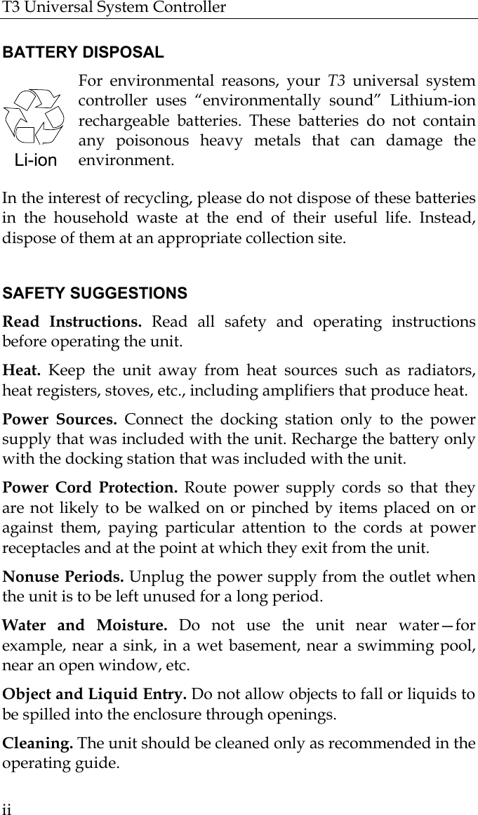 T3 Universal System Controller  ii  BATTERY DISPOSAL For environmental reasons, your T3  universal system controller uses “environmentally sound” Lithium-ion rechargeable batteries. These batteries do not contain any poisonous heavy metals that can damage the environment.  In the interest of recycling, please do not dispose of these batteries in the household waste at the end of their useful life. Instead, dispose of them at an appropriate collection site.  SAFETY SUGGESTIONS Read Instructions. Read all safety and operating instructions before operating the unit. Heat. Keep the unit away from heat sources such as radiators, heat registers, stoves, etc., including amplifiers that produce heat. Power Sources. Connect the docking station only to the power supply that was included with the unit. Recharge the battery only with the docking station that was included with the unit.  Power Cord Protection. Route power supply cords so that they are not likely to be walked on or pinched by items placed on or against them, paying particular attention to the cords at power receptacles and at the point at which they exit from the unit. Nonuse Periods. Unplug the power supply from the outlet when the unit is to be left unused for a long period.  Water and Moisture. Do not use the unit near water—for example, near a sink, in a wet basement, near a swimming pool, near an open window, etc. Object and Liquid Entry. Do not allow objects to fall or liquids to be spilled into the enclosure through openings. Cleaning. The unit should be cleaned only as recommended in the operating guide. Li-ion 