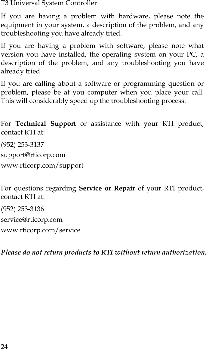 T3 Universal System Controller  24 If you are having a problem with hardware, please note the equipment in your system, a description of the problem, and any troubleshooting you have already tried. If you are having a problem with software, please note what version you have installed, the operating system on your PC, a description of the problem, and any troubleshooting you have already tried. If you are calling about a software or programming question or problem, please be at you computer when you place your call. This will considerably speed up the troubleshooting process.   For  Technical Support or assistance with your RTI product, contact RTI at: (952) 253-3137 support@rticorp.com www.rticorp.com/support  For questions regarding Service or Repair of your RTI product, contact RTI at: (952) 253-3136 service@rticorp.com www.rticorp.com/service  Please do not return products to RTI without return authorization.  