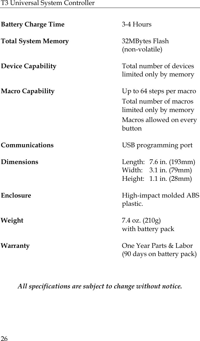 T3 Universal System Controller  26  Battery Charge Time  3-4 Hours                                                          Total System Memory 32MBytes Flash  (non-volatile)   Device Capability  Total number of devices limited only by memory  Macro Capability  Up to 64 steps per macro       Total number of macros limited only by memory         Macros allowed on every button  Communications  USB programming port  Dimensions    Length:  7.6 in. (193mm)     Width:  3.1 in. (79mm)                                   Height:   1.1 in. (28mm)   Enclosure  High-impact molded ABS plastic.                                                                     Weight  7.4 oz. (210g)    with battery pack   Warranty  One Year Parts &amp; Labor   (90 days on battery pack)   All specifications are subject to change without notice. 