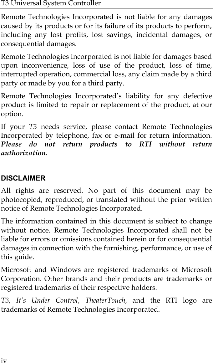 T3 Universal System Controller  iv Remote Technologies Incorporated is not liable for any damages caused by its products or for its failure of its products to perform, including any lost profits, lost savings, incidental damages, or consequential damages.  Remote Technologies Incorporated is not liable for damages based upon inconvenience, loss of use of the product, loss of time, interrupted operation, commercial loss, any claim made by a third party or made by you for a third party.   Remote Technologies Incorporated’s liability for any defective product is limited to repair or replacement of the product, at our option.  If your T3 needs service, please contact Remote Technologies Incorporated by telephone, fax or e-mail for return information. Please do not return products to RTI without return authorization.  DISCLAIMER All rights are reserved. No part of this document may be photocopied, reproduced, or translated without the prior written notice of Remote Technologies Incorporated. The information contained in this document is subject to change without notice. Remote Technologies Incorporated shall not be liable for errors or omissions contained herein or for consequential damages in connection with the furnishing, performance, or use of this guide. Microsoft and Windows are registered trademarks of Microsoft Corporation. Other brands and their products are trademarks or registered trademarks of their respective holders. T3,  It’s Under Control,  TheaterTouch, and the RTI logo are trademarks of Remote Technologies Incorporated.  