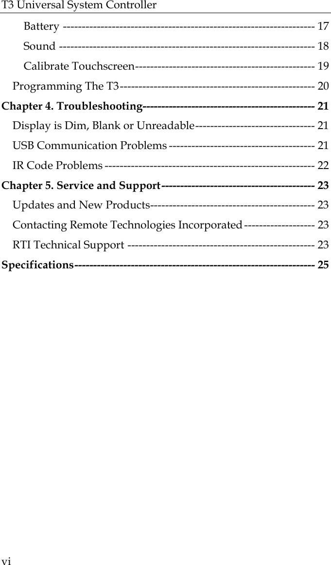 T3 Universal System Controller  vi Battery ------------------------------------------------------------------- 17 Sound -------------------------------------------------------------------- 18 Calibrate Touchscreen------------------------------------------------ 19 Programming The T3---------------------------------------------------- 20 Chapter 4. Troubleshooting---------------------------------------------- 21 Display is Dim, Blank or Unreadable-------------------------------- 21 USB Communication Problems --------------------------------------- 21 IR Code Problems -------------------------------------------------------- 22 Chapter 5. Service and Support----------------------------------------- 23 Updates and New Products-------------------------------------------- 23 Contacting Remote Technologies Incorporated ------------------- 23 RTI Technical Support -------------------------------------------------- 23 Specifications---------------------------------------------------------------- 25  