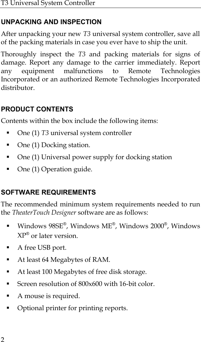 T3 Universal System Controller  2  UNPACKING AND INSPECTION After unpacking your new T3 universal system controller, save all of the packing materials in case you ever have to ship the unit. Thoroughly inspect the T3  and packing materials for signs of damage. Report any damage to the carrier immediately. Report any equipment malfunctions to Remote Technologies Incorporated or an authorized Remote Technologies Incorporated distributor.  PRODUCT CONTENTS Contents within the box include the following items:  One (1) T3 universal system controller  One (1) Docking station.  One (1) Universal power supply for docking station  One (1) Operation guide.  SOFTWARE REQUIREMENTS The recommended minimum system requirements needed to run the TheaterTouch Designer software are as follows:  Windows 98SE®, Windows ME®, Windows 2000®, Windows XP® or later version.  A free USB port.  At least 64 Megabytes of RAM.  At least 100 Megabytes of free disk storage.  Screen resolution of 800x600 with 16-bit color.  A mouse is required.  Optional printer for printing reports. 