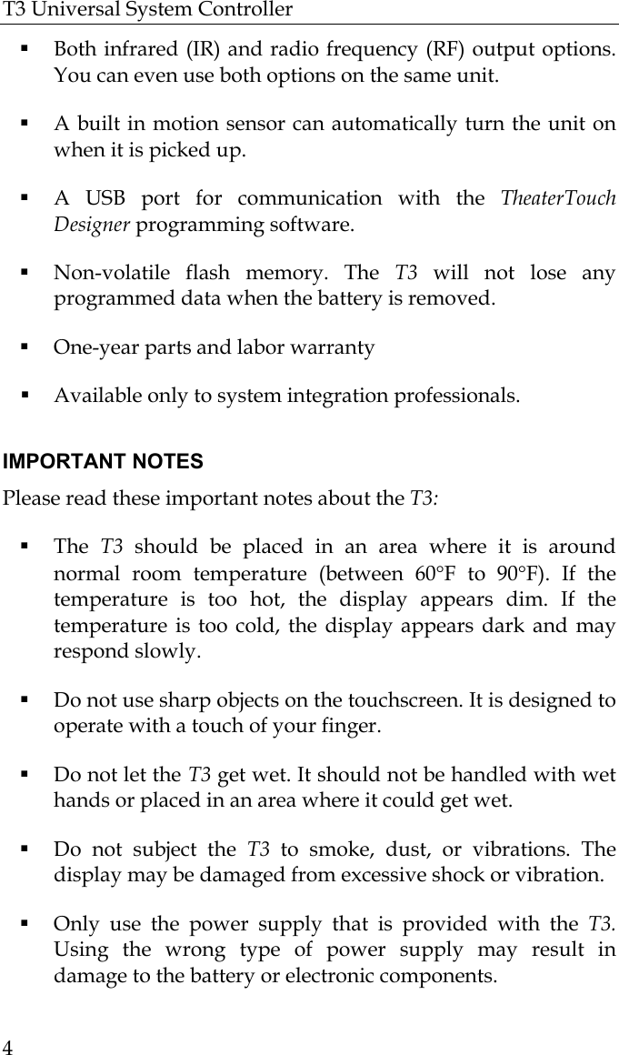 T3 Universal System Controller  4  Both infrared (IR) and radio frequency (RF) output options.   You can even use both options on the same unit.   A built in motion sensor can automatically turn the unit on when it is picked up.  A USB port for communication with the TheaterTouch Designer programming software.  Non-volatile flash memory. The T3 will not lose any programmed data when the battery is removed.  One-year parts and labor warranty  Available only to system integration professionals.   IMPORTANT NOTES Please read these important notes about the T3:   The  T3  should be placed in an area where it is around normal room temperature (between 60°F to 90°F). If the temperature is too hot, the display appears dim. If the temperature is too cold, the display appears dark and may respond slowly.  Do not use sharp objects on the touchscreen. It is designed to operate with a touch of your finger.  Do not let the T3 get wet. It should not be handled with wet hands or placed in an area where it could get wet.  Do not subject the T3  to smoke, dust, or vibrations. The display may be damaged from excessive shock or vibration.  Only use the power supply that is provided with the T3. Using the wrong type of power supply may result in damage to the battery or electronic components. 