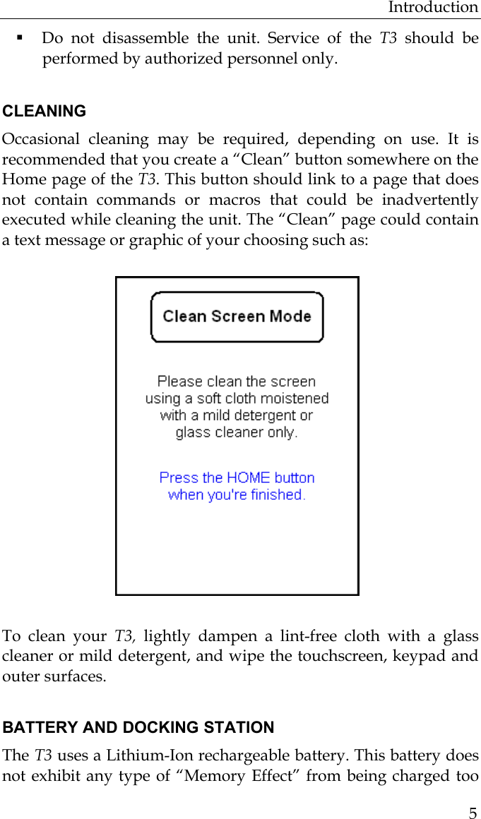 Introduction  5 Do not disassemble the unit. Service of the T3 should be performed by authorized personnel only.   CLEANING Occasional cleaning may be required, depending on use. It is recommended that you create a “Clean” button somewhere on the Home page of the T3. This button should link to a page that does not contain commands or macros that could be inadvertently executed while cleaning the unit. The “Clean” page could contain a text message or graphic of your choosing such as:              To clean your T3, lightly dampen a lint-free cloth with a glass cleaner or mild detergent, and wipe the touchscreen, keypad and outer surfaces.  BATTERY AND DOCKING STATION The T3 uses a Lithium-Ion rechargeable battery. This battery does not exhibit any type of “Memory Effect” from being charged too 