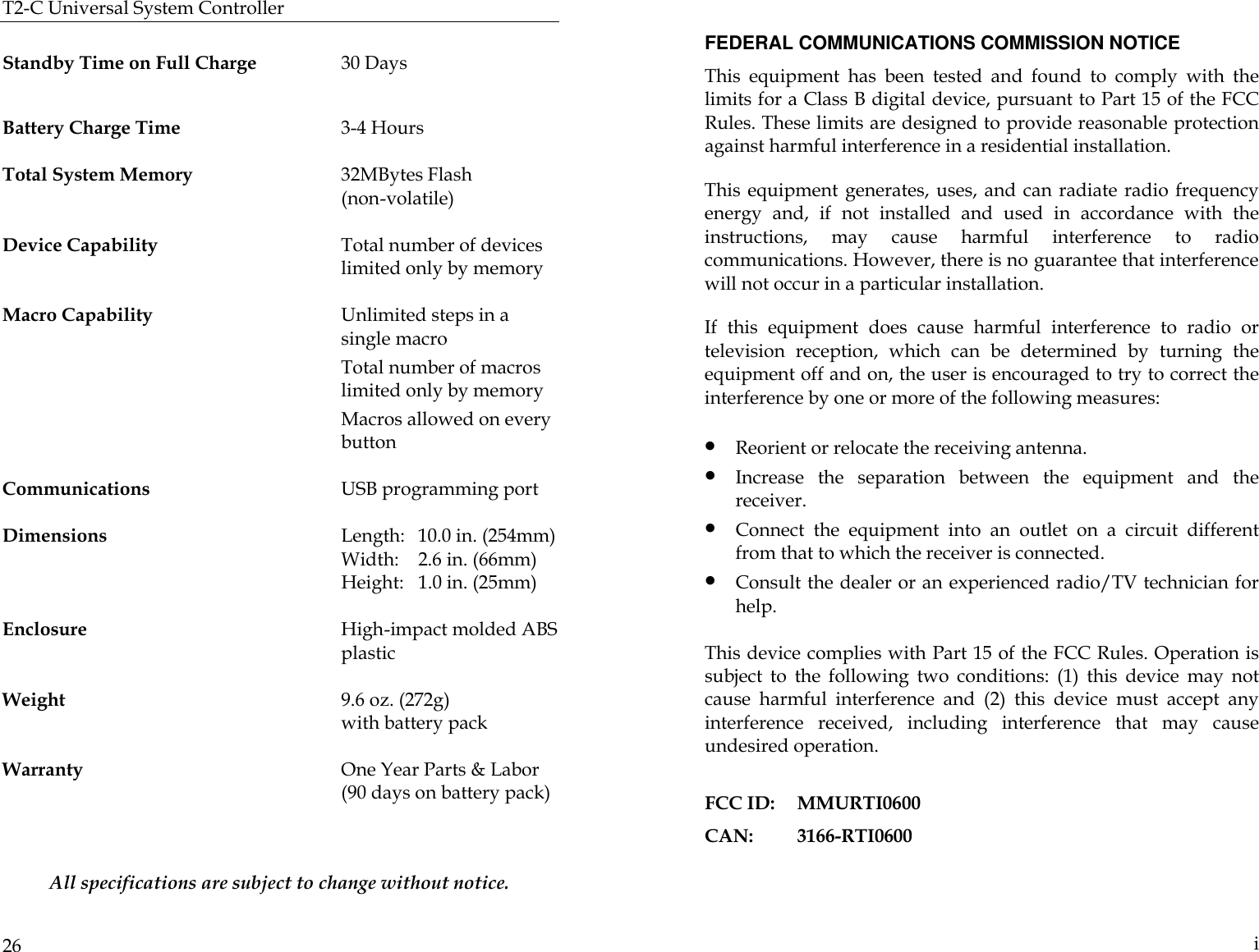 T2-C Universal System Controller  26  Standby Time on Full Charge 30 Days    Battery Charge Time  3-4 Hours                                                          Total System Memory 32MBytes Flash  (non-volatile)   Device Capability Total number of devices limited only by memory  Macro Capability Unlimited steps in a single macro       Total number of macros limited only by memory         Macros allowed on every button  Communications USB programming port  Dimensions    Length:  10.0 in. (254mm)     Width:  2.6 in. (66mm)                                   Height:   1.0 in. (25mm)   Enclosure High-impact molded ABS plastic                                                                     Weight  9.6 oz. (272g)   with battery pack   Warranty One Year Parts &amp; Labor  (90 days on battery pack)   All specifications are subject to change without notice.   i FEDERAL COMMUNICATIONS COMMISSION NOTICE This equipment has been tested and found to comply with the limits for a Class B digital device, pursuant to Part 15 of the FCC Rules. These limits are designed to provide reasonable protection against harmful interference in a residential installation.  This equipment generates, uses, and can radiate radio frequency energy and, if not installed and used in accordance with the instructions, may cause harmful interference to radio communications. However, there is no guarantee that interference will not occur in a particular installation.  If this equipment does cause harmful interference to radio or television reception, which can be determined by turning the equipment off and on, the user is encouraged to try to correct the interference by one or more of the following measures: • Reorient or relocate the receiving antenna.                                                              • Increase the separation between the equipment and the receiver. • Connect the equipment into an outlet on a circuit different from that to which the receiver is connected. • Consult the dealer or an experienced radio/TV technician for help.  This device complies with Part 15 of the FCC Rules. Operation is subject to the following two conditions: (1) this device may not cause harmful interference and (2) this device must accept any interference received, including interference that may cause undesired operation.  FCC ID: MMURTI0600 CAN:  3166-RTI0600 