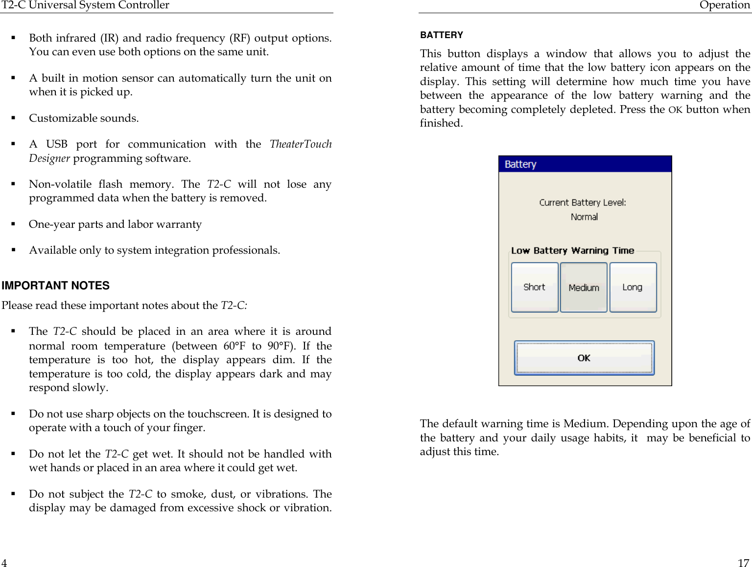 T2-C Universal System Controller  4  § Both infrared (IR) and radio frequency (RF) output options.   You can even use both options on the same unit.  § A built in motion sensor can automatically turn the unit on when it is picked up. § Customizable sounds. § A USB port for communication with the TheaterTouch Designer programming software. § Non-volatile flash memory. The T2-C will not lose any programmed data when the battery is removed. § One-year parts and labor warranty § Available only to system integration professionals.    IMPORTANT NOTES Please read these important notes about the T2-C:  § The  T2-C should be placed in an area where it is around normal room temperature (between 60°F to 90°F). If the temperature is too hot, the display appears dim. If the temperature is too cold, the display appears dark and may respond slowly. § Do not use sharp objects on the touchscreen. It is designed to operate with a touch of your finger. § Do not let the T2-C get wet. It should not be handled with wet hands or placed in an area where it could get wet. § Do not subject the T2-C to  smoke, dust, or vibrations. The display may be damaged from excessive shock or vibration.   Operation  17  BATTERY This button displays a window that allows you to adjust the relative amount of time that the low battery icon appears on the display. This setting will determine how much time you have between the appearance of the low battery warning and the battery becoming completely depleted. Press the OK button when finished.               The default warning time is Medium. Depending upon the age of the battery and your daily usage habits, it  may be beneficial to adjust this time.                                     