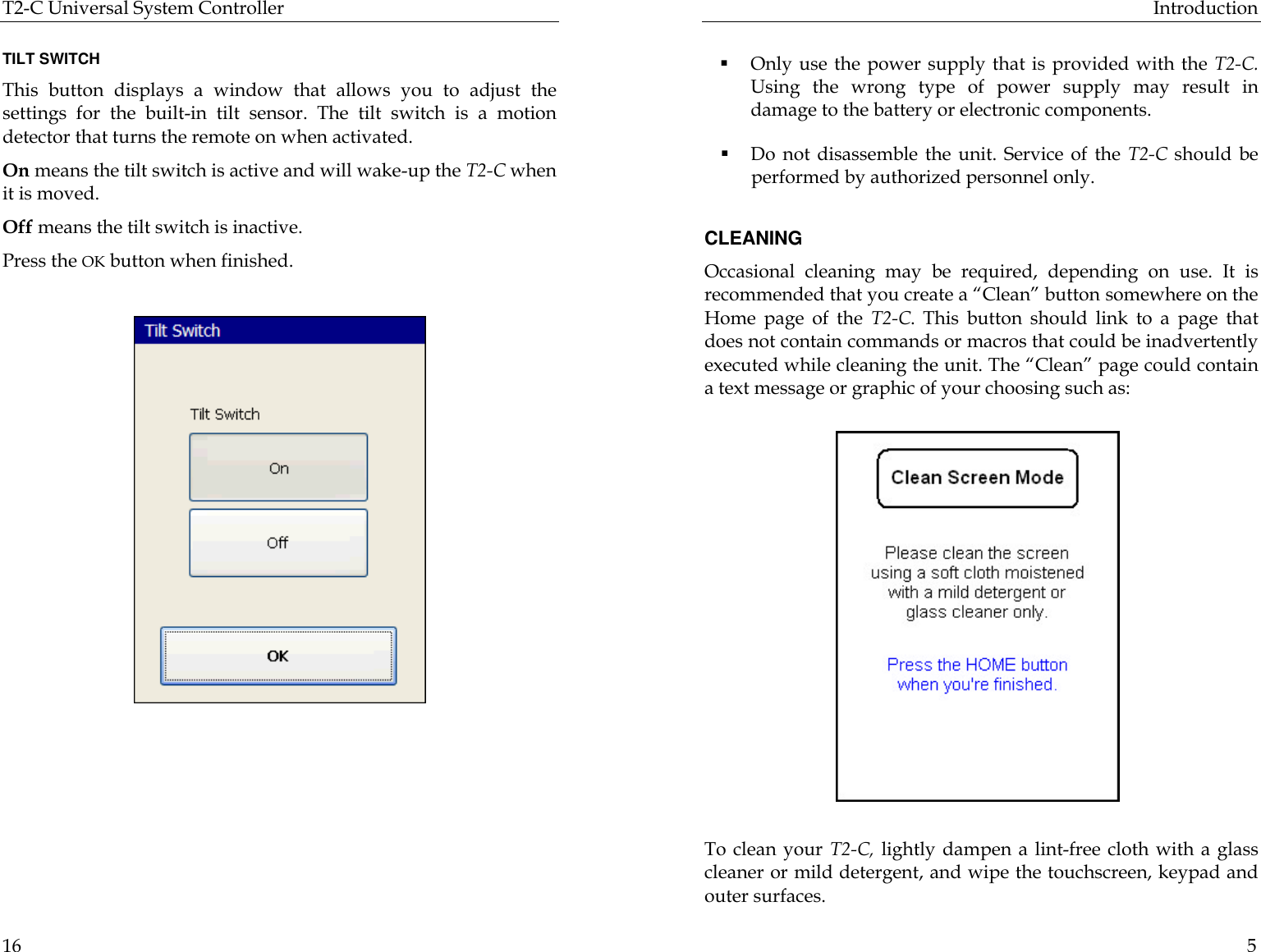 T2-C Universal System Controller  16  TILT SWITCH This button displays a window that allows you to adjust the settings for the built-in tilt sensor. The tilt switch is a motion detector that turns the remote on when activated.  On means the tilt switch is active and will wake-up the T2-C when it is moved.  Off means the tilt switch is inactive.  Press the OK button when finished.                                                        Introduction  5  § Only use the power supply that is provided with the T2-C. Using the wrong type of power supply may result in damage to the battery or electronic components. § Do not disassemble the unit. Service of the T2-C should be performed by authorized personnel only.   CLEANING Occasional cleaning may be required, depending on use. It is recommended that you create a “Clean” button somewhere on the Home page of the T2-C. This button should link to a page that does not contain commands or macros that could be inadvertently executed while cleaning the unit. The “Clean” page could contain a text message or graphic of your choosing such as:              To clean your T2-C, lightly dampen a lint-free cloth with a glass cleaner or mild detergent, and wipe the touchscreen, keypad and outer surfaces. 