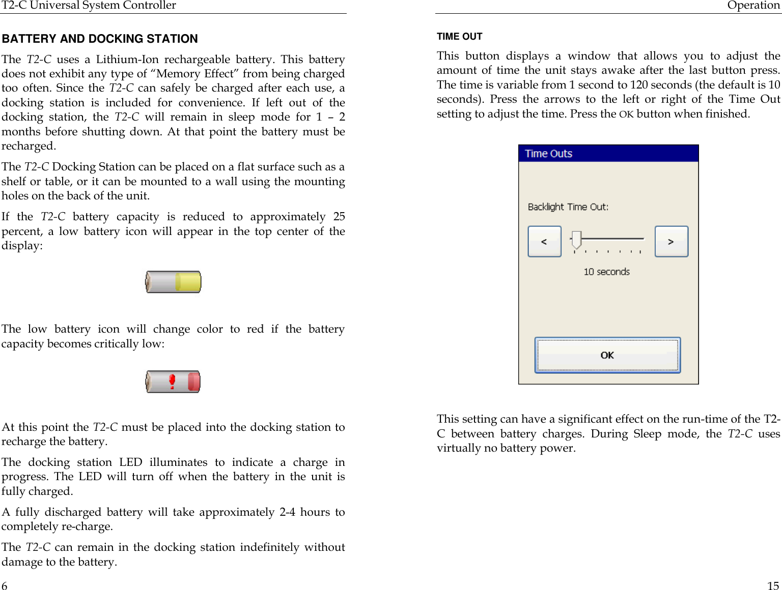 T2-C Universal System Controller  6  BATTERY AND DOCKING STATION The  T2-C uses  a  Lithium-Ion rechargeable battery. This battery does not exhibit any type of “Memory Effect” from being charged too often.  Since the T2-C can safely be charged after each use, a docking station is included for convenience. If left out of the docking station, the T2-C will remain in sleep mode for 1  – 2 months before shutting down. At that point the battery must be recharged.  The T2-C Docking Station can be placed on a flat surface such as a shelf or table, or it can be mounted to a wall using the mounting holes on the back of the unit. If the T2-C battery capacity is reduced to approximately 25 percent, a low battery icon will appear in the top center of the display:    The low battery icon will change color to red if the battery capacity becomes critically low:    At this point the T2-C must be placed into the docking station to recharge the battery. The docking station LED illuminates to indicate a charge in progress. The LED will turn off when the battery in the unit is fully charged. A fully discharged battery will take approximately  2-4 hours to completely re-charge. The  T2-C can remain in the docking station indefinitely without damage to the battery.  Operation  15  TIME OUT This button displays a window that allows you to adjust the amount of time the unit stays awake after the last button press. The time is variable from 1 second to 120 seconds (the default is 10 seconds). Press the arrows to the left or right of the Time Out setting to adjust the time. Press the OK button when finished.                                                           This setting can have a significant effect on the run-time of the T2-C between battery charges. During Sleep mode, the T2-C uses virtually no battery power.  