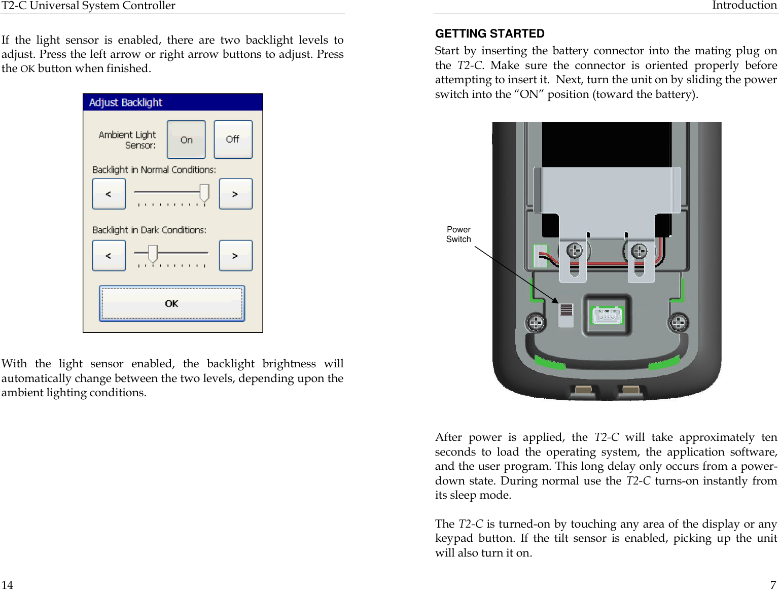 T2-C Universal System Controller  14  If the light sensor is enabled, there are two backlight levels to adjust. Press the left arrow or right arrow buttons to adjust. Press the OK button when finished.                          With the light sensor enabled, the backlight brightness will automatically change between the two levels, depending upon the ambient lighting conditions.       Introduction  7 GETTING STARTED Start by inserting the battery connector into the mating plug on the  T2-C. Make sure the connector is oriented properly before attempting to insert it.  Next, turn the unit on by sliding the power switch into the “ON” position (toward the battery).          After power is applied, the T2-C will take approximately ten seconds to load the operating system, the application software, and the user program. This long delay only occurs from a power-down state. During normal use the T2-C turns-on instantly from its sleep mode.   The T2-C is turned-on by touching any area of the display or any keypad button. If the tilt sensor is enabled, picking up the unit will also turn it on. Power Switch 