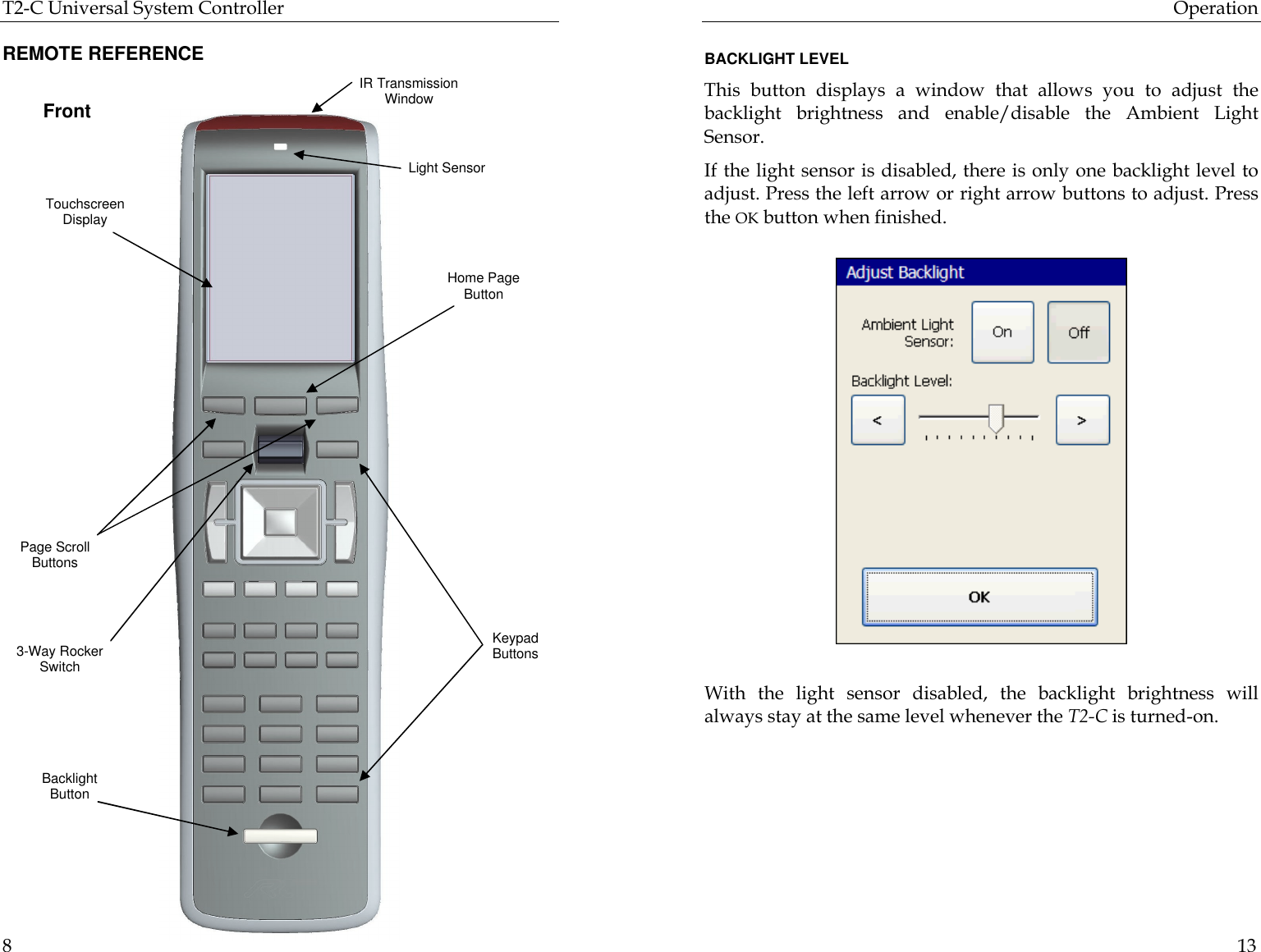 T2-C Universal System Controller  8 REMOTE REFERENCE                           Front Touchscreen Display Home Page Button Keypad Buttons IR Transmission Window Page Scroll Buttons 3-Way Rocker Switch Backlight Button Light Sensor Operation  13  BACKLIGHT LEVEL This button displays a window that allows you to adjust the backlight brightness and enable/disable the Ambient Light Sensor.  If the light sensor is disabled, there is only one backlight level to adjust. Press the left arrow or right arrow buttons to adjust. Press the OK button when finished.                          With the light sensor disabled, the backlight brightness will always stay at the same level whenever the T2-C is turned-on.  