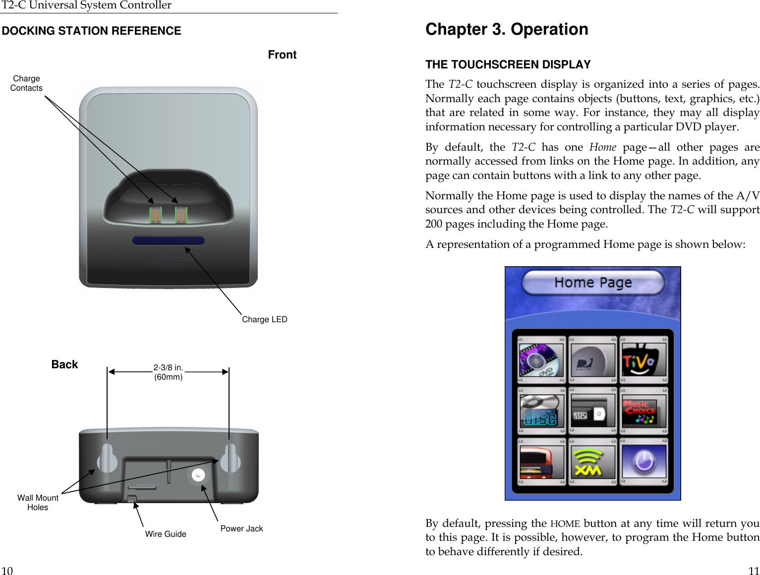 T2-C Universal System Controller  10  DOCKING STATION REFERENCE  Back Front Charge Contacts Charge LED Power Jack Wire Guide Wall Mount Holes 2-3/8 in. (60mm)  11 Chapter 3. Operation  THE TOUCHSCREEN DISPLAY The T2-C touchscreen display is organized into a series of pages. Normally each page contains objects (buttons, text, graphics, etc.) that are related in some way. For instance, they may all display information necessary for controlling a particular DVD player. By default, the T2-C has one Home page—all other pages are normally accessed from links on the Home page. In addition, any page can contain buttons with a link to any other page.  Normally the Home page is used to display the names of the A/V sources and other devices being controlled. The T2-C will support 200 pages including the Home page. A representation of a programmed Home page is shown below:                                      By default, pressing the HOME button at any time will return you to this page. It is possible, however, to program the Home button to behave differently if desired. 