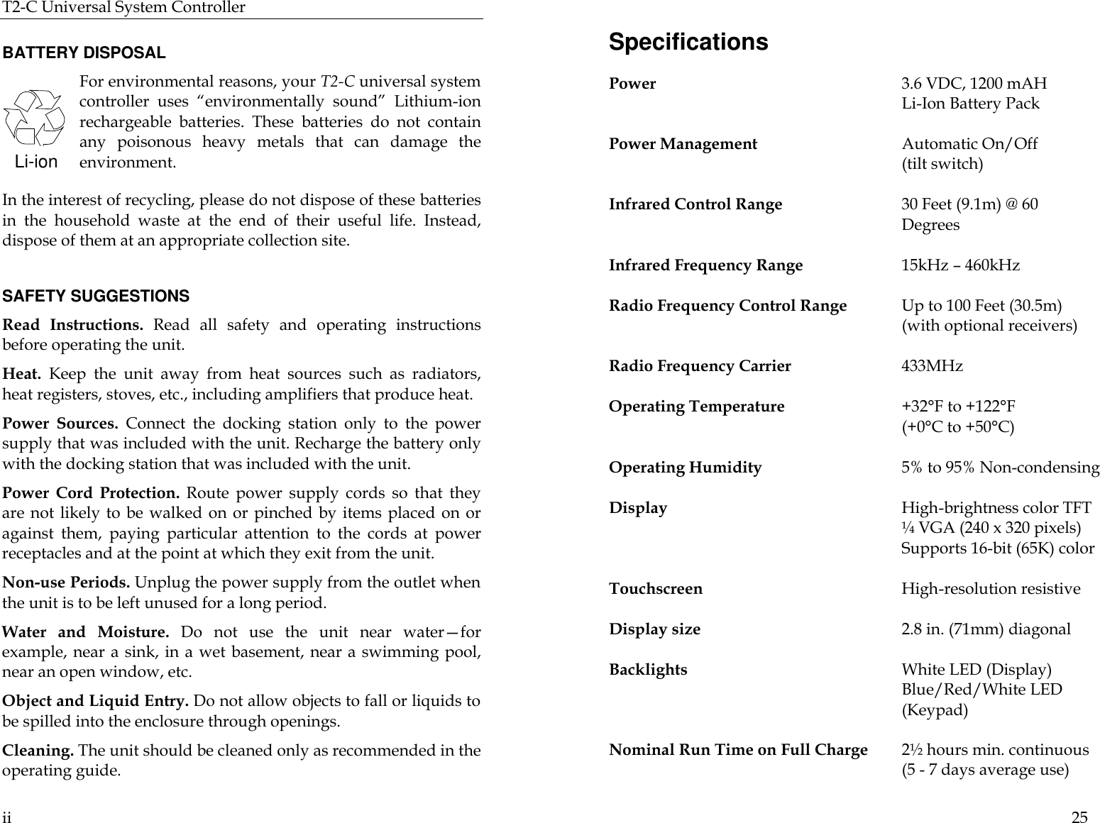 T2-C Universal System Controller  ii  BATTERY DISPOSAL For environmental reasons, your T2-C universal system controller uses “environmentally sound” Lithium-ion rechargeable batteries. These batteries do not contain any poisonous heavy metals that can damage the environment.  In the interest of recycling, please do not dispose of these batteries in the household waste at the end of their useful life. Instead, dispose of them at an appropriate collection site.  SAFETY SUGGESTIONS Read Instructions. Read all safety and operating instructions before operating the unit. Heat. Keep the unit away from heat sources such as radiators, heat registers, stoves, etc., including amplifiers that produce heat. Power Sources. Connect the docking station only to the power supply that was included with the unit. Recharge the battery only with the docking station that was included with the unit.  Power Cord Protection. Route power supply cords so that they are not likely to be walked on or pinched by items placed on or against them, paying particular attention to the cords at power receptacles and at the point at which they exit from the unit. Non-use Periods. Unplug the power supply from the outlet when the unit is to be left unused for a long period.  Water  and Moisture. Do not use the unit near water—for example, near a sink, in a wet basement, near a swimming pool, near an open window, etc. Object and Liquid Entry. Do not allow objects to fall or liquids to be spilled into the enclosure through openings. Cleaning. The unit should be cleaned only as recommended in the operating guide. Li-ion  25 Specifications Power 3.6 VDC, 1200 mAH   Li-Ion Battery Pack  Power Management Automatic On/Off   (tilt switch)  Infrared Control Range 30 Feet (9.1m) @ 60 Degrees  Infrared Frequency Range  15kHz – 460kHz   Radio Frequency Control Range Up to 100 Feet (30.5m)  (with optional receivers)  Radio Frequency Carrier  433MHz  Operating Temperature +32°F to +122°F   (+0°C to +50°C)  Operating Humidity 5% to 95% Non-condensing  Display High-brightness color TFT ¼ VGA (240 x 320 pixels) Supports 16-bit (65K) color   Touchscreen High-resolution resistive    Display size  2.8 in. (71mm) diagonal  Backlights White LED (Display)       Blue/Red/White LED (Keypad)  Nominal Run Time on Full Charge  2½ hours min. continuous                                                      (5 - 7 days average use)  