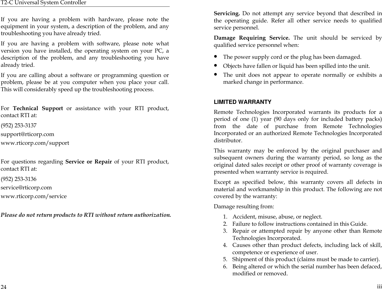 T2-C Universal System Controller  24  If you are having a problem with hardware, please note the equipment in your system, a description of the problem, and any troubleshooting you have already tried. If you are having a problem with software, please note what version you have installed, the operating system on your PC, a description of the problem, and any troubleshooting you have already tried. If you are calling about a software or programming question or problem, please be at you computer when you place your call. This will considerably speed up the troubleshooting process.   For  Technical  Support or assistance with your RTI product, contact RTI at: (952) 253-3137 support@rticorp.com www.rticorp.com/support  For questions regarding  Service or Repair of your RTI product, contact RTI at: (952) 253-3136 service@rticorp.com www.rticorp.com/service  Please do not return products to RTI without return authorization.    iii Servicing. Do not attempt any service beyond that described in the operating guide. Refer all other service needs to qualified service personnel. Damage Requiring Service. The unit should be serviced by qualified service personnel when: • The power supply cord or the plug has been damaged. • Objects have fallen or liquid has been spilled into the unit. • The unit does not appear to operate normally or exhibits a marked change in performance.  LIMITED WARRANTY Remote Technologies Incorporated warrants its products for a period of one (1) year (90 days only for included battery  packs) from the date of purchase from Remote Technologies Incorporated or an authorized Remote Technologies Incorporated distributor. This warranty may be enforced by the original purchaser and subsequent owners during the warranty period, so long as the original dated sales receipt or other proof of warranty coverage is presented when warranty service is required.  Except as specified below, this warranty covers all defects in material and workmanship in this product. The following are not covered by the warranty: Damage resulting from: 1. Accident, misuse, abuse, or neglect.           2. Failure to follow instructions contained in this Guide.   3. Repair or attempted repair by anyone other than Remote Technologies Incorporated. 4. Causes other than product defects, including lack of skill, competence or experience of user. 5. Shipment of this product (claims must be made to carrier). 6. Being altered or which the serial number has been defaced, modified or removed. 