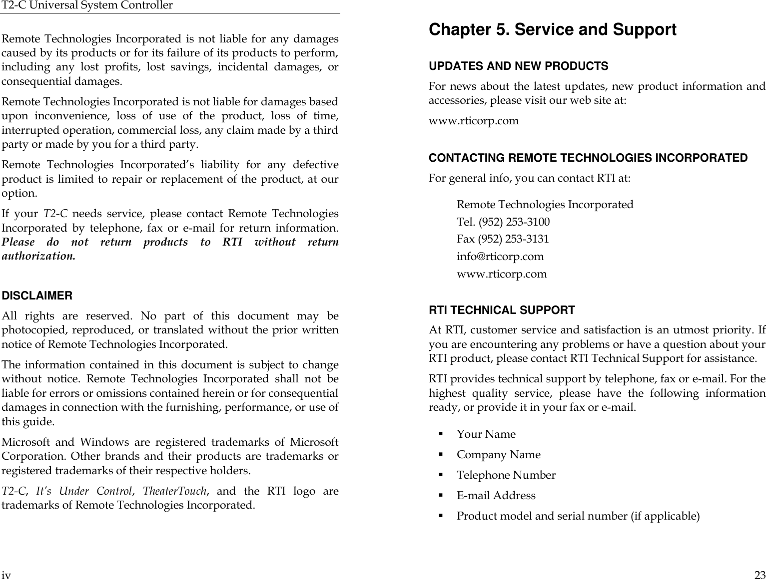 T2-C Universal System Controller  iv  Remote Technologies Incorporated is not liable for any damages caused by its products or for its failure of its products to perform, including any lost profits, lost savings, incidental damages, or consequential damages.  Remote Technologies Incorporated is not liable for damages based upon inconvenience, loss of use of the product, loss of time, interrupted operation, commercial loss, any claim made by a third party or made by you for a third party.   Remote Technologies Incorporated’s liability for any defective product is limited to repair or replacement of the product, at our option.  If your T2-C needs service, please contact Remote Technologies Incorporated by telephone, fax or e-mail for return information. Please do not return products to RTI  without return authorization.  DISCLAIMER All rights are reserved. No part of this document may be photocopied, reproduced, or translated without the prior written notice of Remote Technologies Incorporated. The information contained in this document is subject to change without notice. Remote Technologies Incorporated shall not be liable for errors or omissions contained herein or for consequential damages in connection with the furnishing, performance, or use of this guide. Microsoft and Windows are registered trademarks of Microsoft Corporation. Other brands and their products are trademarks or registered trademarks of their respective holders. T2-C,  It’s Under Control,  TheaterTouch,  and the RTI logo are trademarks of Remote Technologies Incorporated.  23 Chapter 5. Service and Support  UPDATES AND NEW PRODUCTS For news about the latest updates, new product information and accessories, please visit our web site at:  www.rticorp.com  CONTACTING REMOTE TECHNOLOGIES INCORPORATED For general info, you can contact RTI at:  Remote Technologies Incorporated Tel. (952) 253-3100 Fax (952) 253-3131 info@rticorp.com  www.rticorp.com  RTI TECHNICAL SUPPORT At RTI, customer service and satisfaction is an utmost priority. If you are encountering any problems or have a question about your RTI product, please contact RTI Technical Support for assistance.  RTI provides technical support by telephone, fax or e-mail. For the highest quality service, please have the following information ready, or provide it in your fax or e-mail.  § Your Name § Company Name § Telephone Number § E-mail Address § Product model and serial number (if applicable) 