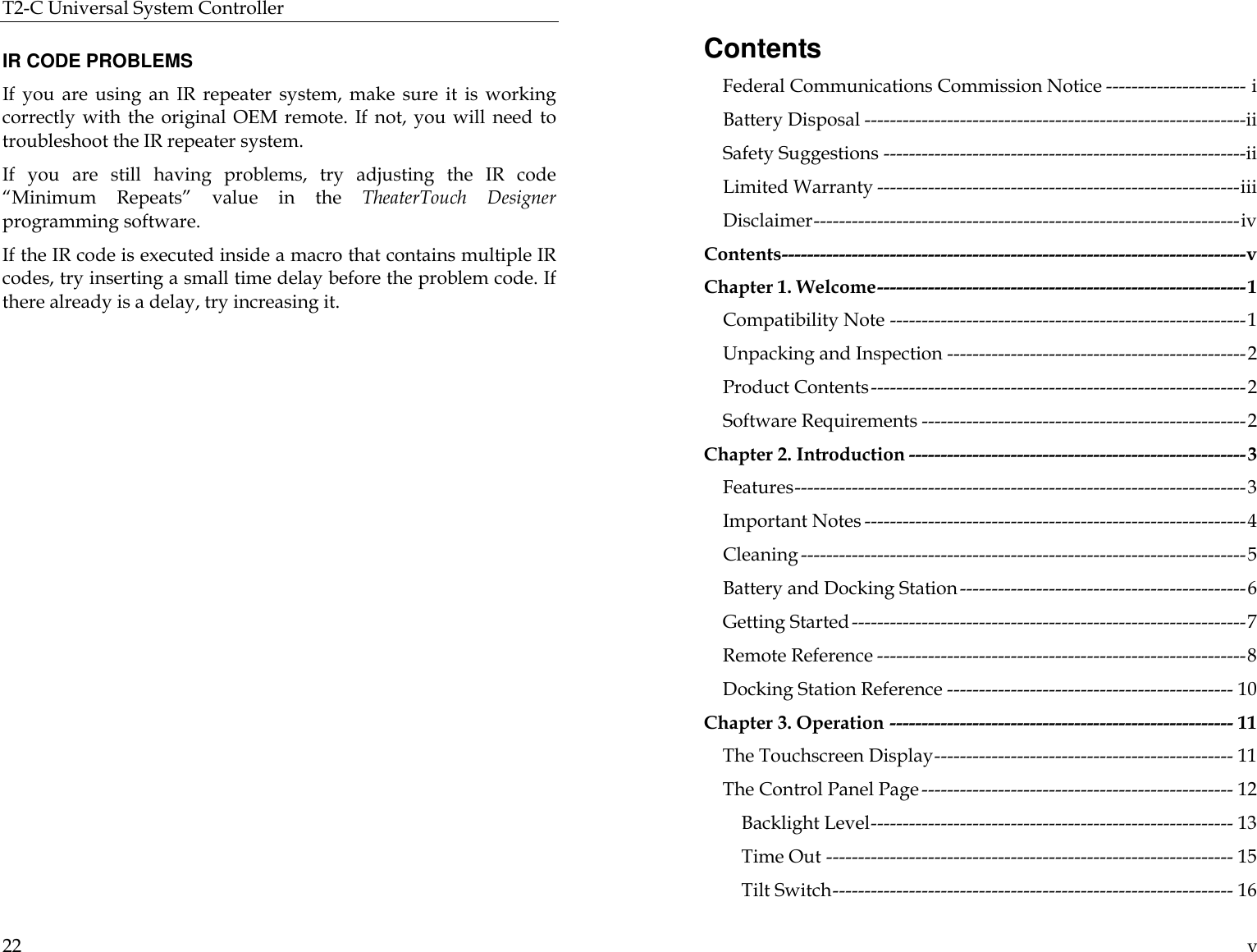 T2-C Universal System Controller  22  IR CODE PROBLEMS If you are using an IR repeater system, make sure it is working correctly with the original OEM remote.  If not, you will need to troubleshoot the IR repeater system.  If you are still having problems, try adjusting the IR code “Minimum Repeats” value in the TheaterTouch Designer programming software.   If the IR code is executed inside a macro that contains multiple IR codes, try inserting a small time delay before the problem code. If there already is a delay, try increasing it.     v Contents Federal Communications Commission Notice ---------------------- i Battery Disposal ------------------------------------------------------------ii Safety Suggestions ---------------------------------------------------------ii Limited Warranty ---------------------------------------------------------iii Disclaimer-------------------------------------------------------------------iv Contents-------------------------------------------------------------------------v Chapter 1. Welcome----------------------------------------------------------1 Compatibility Note --------------------------------------------------------1 Unpacking and Inspection -----------------------------------------------2 Product Contents-----------------------------------------------------------2 Software Requirements ---------------------------------------------------2 Chapter 2. Introduction -----------------------------------------------------3 Features-----------------------------------------------------------------------3 Important Notes ------------------------------------------------------------4 Cleaning ----------------------------------------------------------------------5 Battery and Docking Station---------------------------------------------6 Getting Started--------------------------------------------------------------7 Remote Reference ----------------------------------------------------------8 Docking Station Reference --------------------------------------------- 10 Chapter 3. Operation ------------------------------------------------------ 11 The Touchscreen Display----------------------------------------------- 11 The Control Panel Page ------------------------------------------------- 12 Backlight Level--------------------------------------------------------- 13 Time Out ---------------------------------------------------------------- 15 Tilt Switch--------------------------------------------------------------- 16 