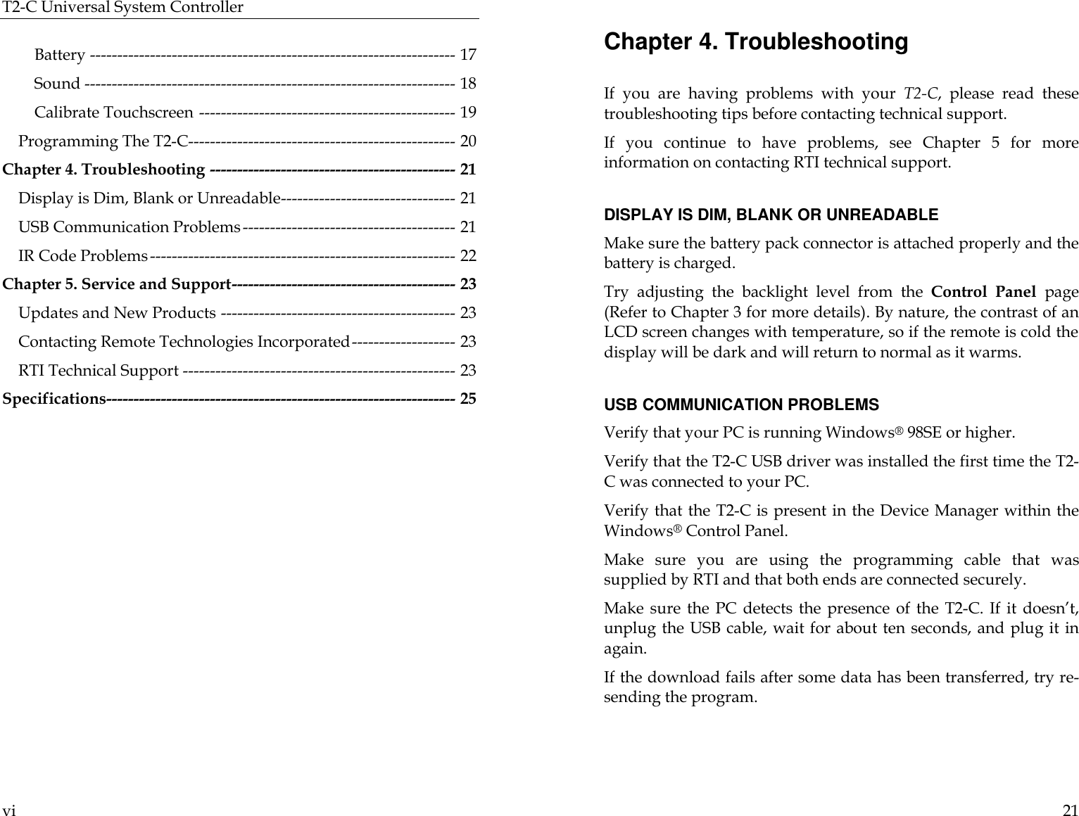 T2-C Universal System Controller  vi  Battery ------------------------------------------------------------------- 17 Sound -------------------------------------------------------------------- 18 Calibrate Touchscreen ----------------------------------------------- 19 Programming The T2-C------------------------------------------------- 20 Chapter 4. Troubleshooting --------------------------------------------- 21 Display is Dim, Blank or Unreadable-------------------------------- 21 USB Communication Problems--------------------------------------- 21 IR Code Problems-------------------------------------------------------- 22 Chapter 5. Service and Support----------------------------------------- 23 Updates and New Products ------------------------------------------- 23 Contacting Remote Technologies Incorporated------------------- 23 RTI Technical Support -------------------------------------------------- 23 Specifications---------------------------------------------------------------- 25   21 Chapter 4. Troubleshooting  If you are having problems with your  T2-C, please read these troubleshooting tips before contacting technical support. If you continue to have problems, see Chapter  5 for more information on contacting RTI technical support.  DISPLAY IS DIM, BLANK OR UNREADABLE Make sure the battery pack connector is attached properly and the battery is charged.  Try adjusting the backlight level from the Control Panel page (Refer to Chapter 3 for more details). By nature, the contrast of an LCD screen changes with temperature, so if the remote is cold the display will be dark and will return to normal as it warms.   USB COMMUNICATION PROBLEMS Verify that your PC is running Windows® 98SE or higher. Verify that the T2-C USB driver was installed the first time the T2-C was connected to your PC.  Verify that the T2-C is present in the Device Manager within the Windows® Control Panel.  Make sure you are using the programming cable that was supplied by RTI and that both ends are connected securely. Make sure the PC detects the presence of the T2-C. If it doesn’t, unplug the USB cable, wait for about ten seconds, and plug it in again. If the download fails after some data has been transferred, try re-sending the program.   