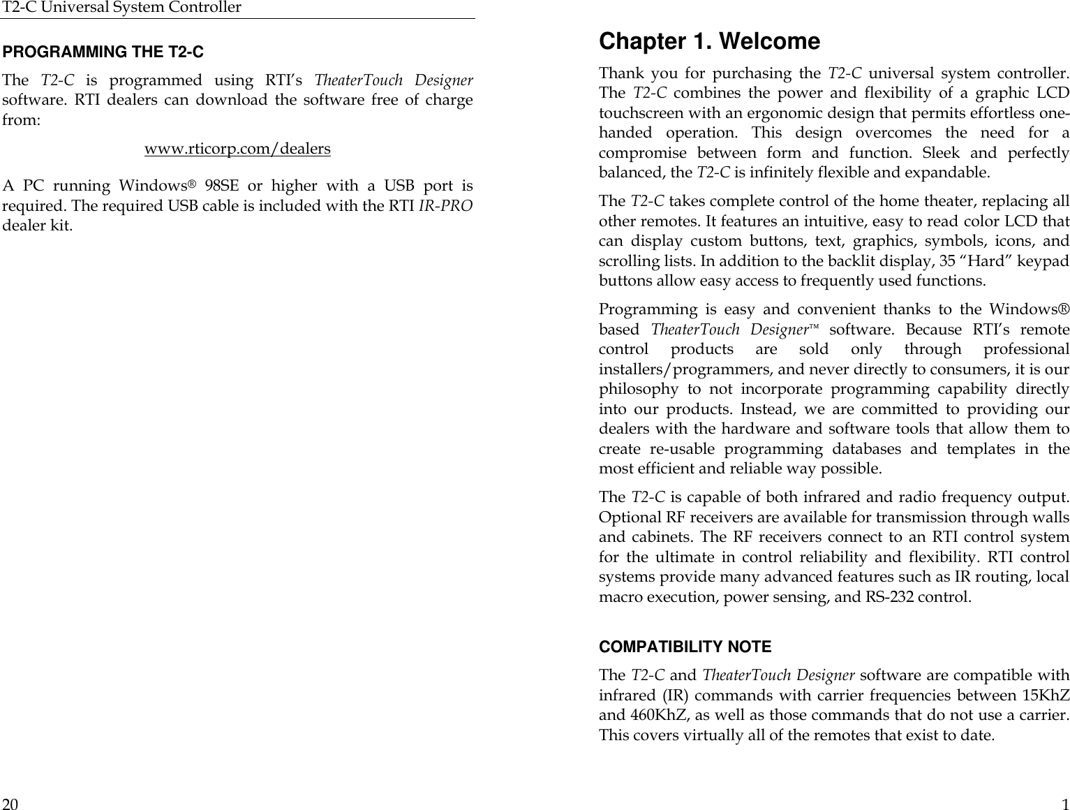 T2-C Universal System Controller  20  PROGRAMMING THE T2-C The  T2-C is programmed using RTI’s TheaterTouch Designer software.  RTI dealers can download the software free of charge from: www.rticorp.com/dealers A PC running Windows® 98SE or higher with a USB port is required. The required USB cable is included with the RTI IR-PRO dealer kit.   1 Chapter 1. Welcome Thank you for purchasing  the  T2-C universal system controller. The  T2-C combines the power and flexibility of a graphic LCD touchscreen with an ergonomic design that permits effortless one-handed operation. This design overcomes the need for a compromise between form and function. Sleek and perfectly balanced, the T2-C is infinitely flexible and expandable. The T2-C takes complete control of the home theater, replacing all other remotes. It features an intuitive, easy to read color LCD that can display custom buttons, text, graphics, symbols,  icons, and scrolling lists. In addition to the backlit display, 35 “Hard” keypad buttons allow easy access to frequently used functions. Programming is easy and convenient thanks to the Windows® based  TheaterTouch Designer™ software.  Because RTI’s remote control products are sold only through professional installers/programmers, and never directly to consumers, it is our philosophy to not incorporate programming capability directly into our products. Instead, we are committed to providing our dealers with the hardware and software tools that allow them to create re-usable programming databases and templates in the most efficient and reliable way possible.  The T2-C is capable of both infrared and radio frequency output. Optional RF receivers are available for transmission through walls and cabinets. The RF receivers connect to an RTI control system for the ultimate in control reliability and flexibility. RTI control systems provide many advanced features such as IR routing, local macro execution, power sensing, and RS-232 control.   COMPATIBILITY NOTE The T2-C and TheaterTouch Designer software are compatible with infrared (IR) commands with carrier frequencies between 15KhZ and 460KhZ, as well as those commands that do not use a carrier. This covers virtually all of the remotes that exist to date.  