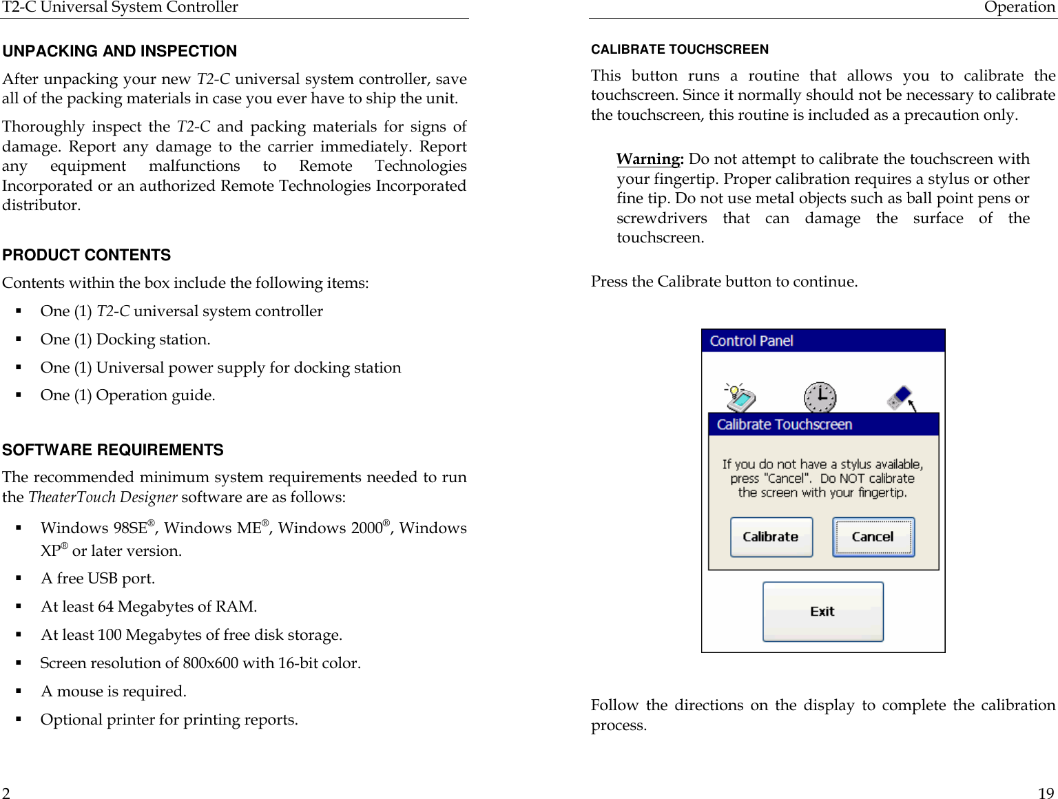 T2-C Universal System Controller  2  UNPACKING AND INSPECTION After unpacking your new T2-C universal system controller, save all of the packing materials in case you ever have to ship the unit. Thoroughly inspect the T2-C and packing materials for signs of damage. Report any damage to the carrier immediately. Report any equipment malfunctions to Remote Technologies Incorporated or an authorized Remote Technologies Incorporated distributor.  PRODUCT CONTENTS Contents within the box include the following items: § One (1) T2-C universal system controller § One (1) Docking station. § One (1) Universal power supply for docking station § One (1) Operation guide.  SOFTWARE REQUIREMENTS The recommended minimum system requirements needed to run the TheaterTouch Designer software are as follows: § Windows 98SE®, Windows ME®, Windows 2000®, Windows XP® or later version. § A free USB port. § At least 64 Megabytes of RAM. § At least 100 Megabytes of free disk storage. § Screen resolution of 800x600 with 16-bit color. § A mouse is required. § Optional printer for printing reports. Operation  19  CALIBRATE TOUCHSCREEN This button runs a routine that allows you to calibrate the touchscreen. Since it normally should not be necessary to calibrate the touchscreen, this routine is included as a precaution only.   Warning: Do not attempt to calibrate the touchscreen with your fingertip. Proper calibration requires a stylus or other fine tip. Do not use metal objects such as ball point pens or screwdrivers that can damage the surface of the touchscreen.  Press the Calibrate button to continue.               Follow the directions on the display to complete the calibration process.   