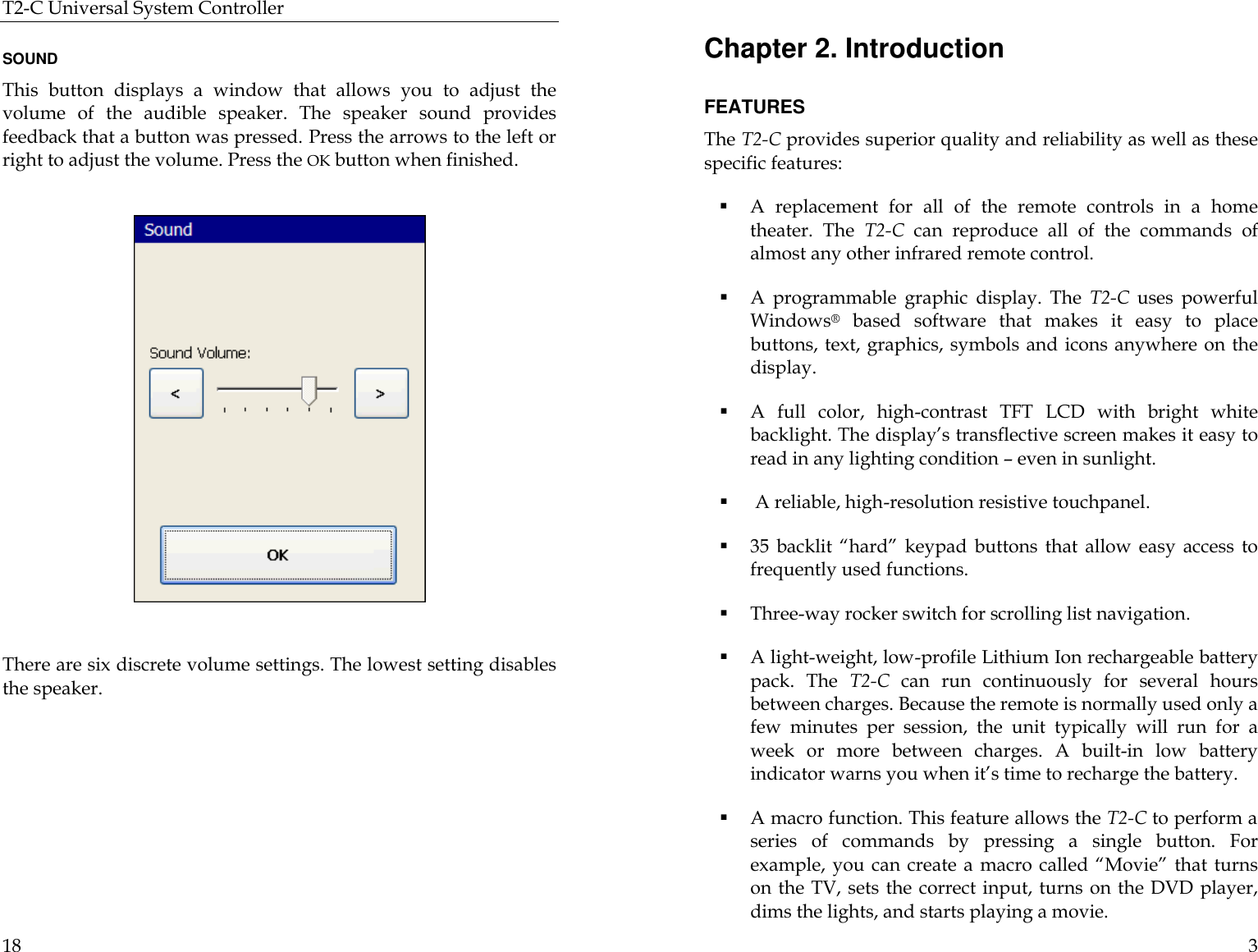 T2-C Universal System Controller  18  SOUND This button displays a window that allows you to adjust the volume of the audible speaker. The speaker sound provides feedback that a button was pressed. Press the arrows to the left or right to adjust the volume. Press the OK button when finished.               There are six discrete volume settings. The lowest setting disables the speaker.      3 Chapter 2. Introduction  FEATURES The T2-C provides superior quality and reliability as well as these specific features: § A replacement for all of the remote controls in a home theater. The T2-C can reproduce all of the commands of almost any other infrared remote control. § A programmable graphic display. The T2-C uses powerful Windows® based software that makes it easy to place buttons, text, graphics, symbols and icons anywhere on the display. § A  full color, high-contrast  TFT  LCD with bright white backlight. The display’s transflective screen makes it easy to read in any lighting condition – even in sunlight. §  A reliable, high-resolution resistive touchpanel. § 35 backlit “hard” keypad buttons that allow easy access to frequently used functions. § Three-way rocker switch for scrolling list navigation. § A light-weight, low-profile Lithium Ion rechargeable battery pack. The T2-C can run continuously for several hours between charges. Because the remote is normally used only a few minutes per session, the unit typically will run for a week or more between charges. A built-in low battery indicator warns you when it’s time to recharge the battery. § A macro function. This feature allows the T2-C to perform a series of commands by pressing a single button. For example, you can create a macro called “Movie” that turns on the TV, sets the correct input, turns on the DVD player, dims the lights, and starts playing a movie.                                                                      
