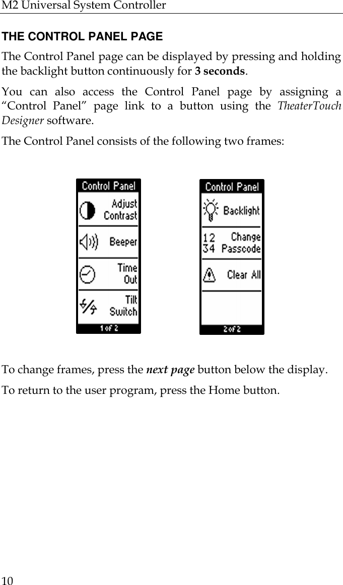 M2 Universal System Controller  10  THE CONTROL PANEL PAGE The Control Panel page can be displayed by pressing and holding the backlight button continuously for 3 seconds.  You can also access the Control Panel page by assigning a “Control Panel” page link to a button using the TheaterTouch Designer software. The Control Panel consists of the following two frames:                                                                                       To change frames, press the next page button below the display. To return to the user program, press the Home button.                             