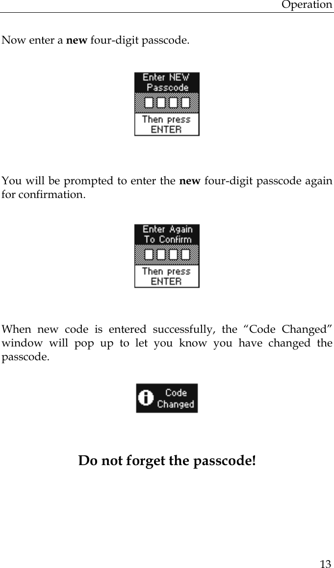 Operation  13  Now enter a new four-digit passcode.                  You will be prompted to enter the new four-digit passcode again for confirmation.                                     When new code is entered successfully, the “Code Changed” window will pop up to let you know you have changed the passcode.                  Do not forget the passcode!    