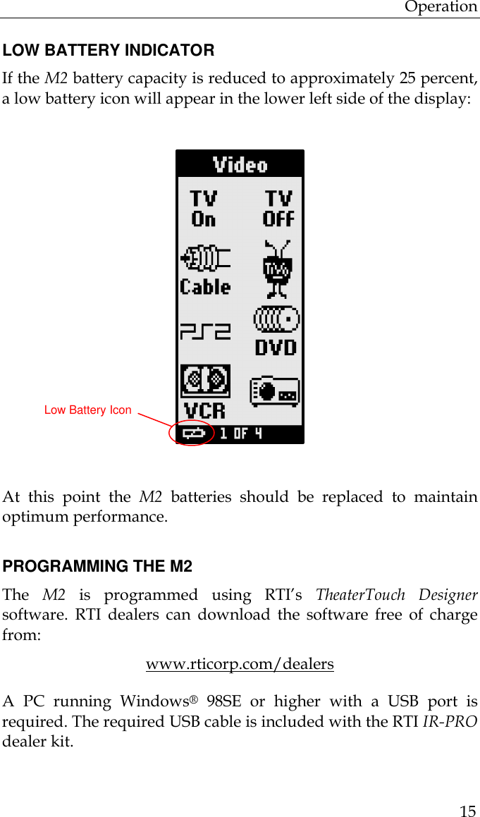 Operation  15  LOW BATTERY INDICATOR If the M2 battery capacity is reduced to approximately 25 percent, a low battery icon will appear in the lower left side of the display:               At this point the M2 batteries should be replaced to maintain optimum performance.   PROGRAMMING THE M2 The  M2 is programmed using RTI’s TheaterTouch Designer software.  RTI dealers can download the software free of charge from: www.rticorp.com/dealers A PC running Windows® 98SE or higher with a USB port is required. The required USB cable is included with the RTI IR-PRO dealer kit.   Low Battery Icon 