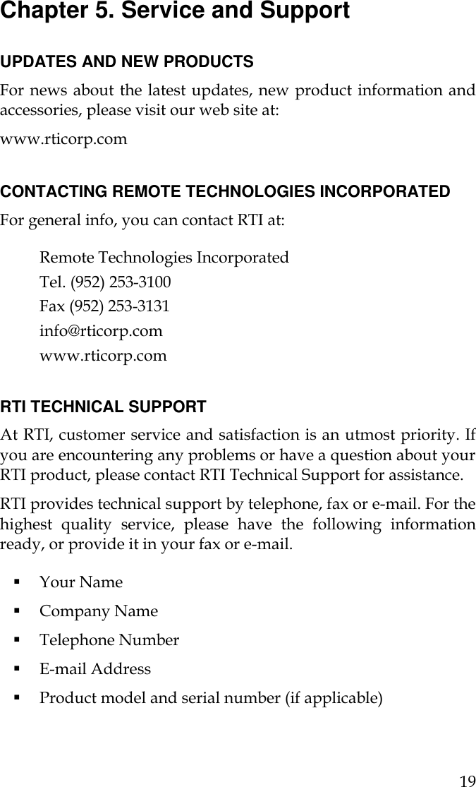  19 Chapter 5. Service and Support  UPDATES AND NEW PRODUCTS For news about the latest updates, new product information and accessories, please visit our web site at:  www.rticorp.com  CONTACTING REMOTE TECHNOLOGIES INCORPORATED For general info, you can contact RTI at:  Remote Technologies Incorporated Tel. (952) 253-3100 Fax (952) 253-3131 info@rticorp.com  www.rticorp.com  RTI TECHNICAL SUPPORT At RTI, customer service and satisfaction is an utmost priority. If you are encountering any problems or have a question about your RTI product, please contact RTI Technical Support for assistance.  RTI provides technical support by telephone, fax or e-mail. For the highest quality service, please have the following information ready, or provide it in your fax or e-mail.  § Your Name § Company Name § Telephone Number § E-mail Address § Product model and serial number (if applicable) 
