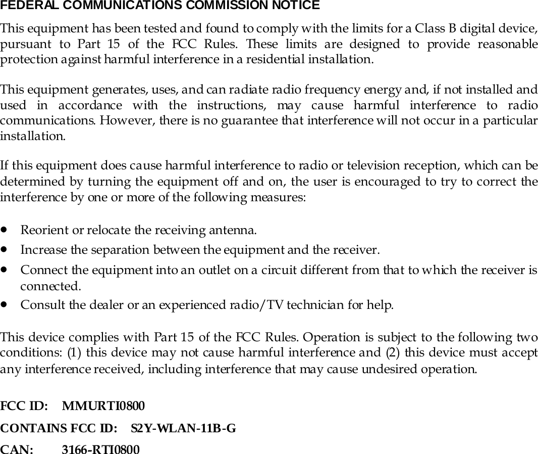 FEDERAL COMMUNICATIONS COMMISSION NOTICE This equipment has been tested and found to comply with the limits for a Class B digital device, pursuant  to  Part  15  of  the  FCC  Rules.  These  limits  are  designed  to  provide  reasonable protection against harmful interference in a residential installation.  This equipment generates, uses, and can radiate radio frequency energy and, if not installed and used in accordance with the instructions, may cause harmful interference to radio communications. However, there is no guarantee that interference will not occur in a particular installation.  If this equipment does cause harmful interference to radio or television reception, which can be determined by turning the equipment off and on, the user is encouraged to try to correct the interference by one or more of the following measures: • Reorient or relocate the receiving antenna.                                                               • Increase the separation between the equipment and the receiver. • Connect the equipment into an outlet on a circuit different from that to which the receiver is connected. • Consult the dealer or an experienced radio/TV technician for help.  This device complies with Part 15 of the FCC Rules. Operation is subject to the following two conditions: (1) this device may not cause harmful interference and (2) this device must accept any interference received, including interference that may cause undesired operation.  FCC ID:  MMURTI0800 CONTAINS FCC ID:    S2Y-WLAN-11B-G CAN : 3166-R TI 0800  