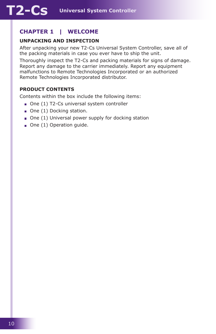 Universal System ControllerT2-Cs10CHAPTER 1  |  WELCOMEUNPACKING AND INSPECTIONAfter unpacking your new T2-Cs Universal System Controller, save all of the packing materials in case you ever have to ship the unit.Thoroughly inspect the T2-Cs and packing materials for signs of damage. Report any damage to the carrier immediately. Report any equipment malfunctions to Remote Technologies Incorporated or an authorized Remote Technologies Incorporated distributor.PRODUCT CONTENTSContents within the box include the following items:  One (1) T2-Cs universal system controller  One (1) Docking station.  One (1) Universal power supply for docking station  One (1) Operation guide.