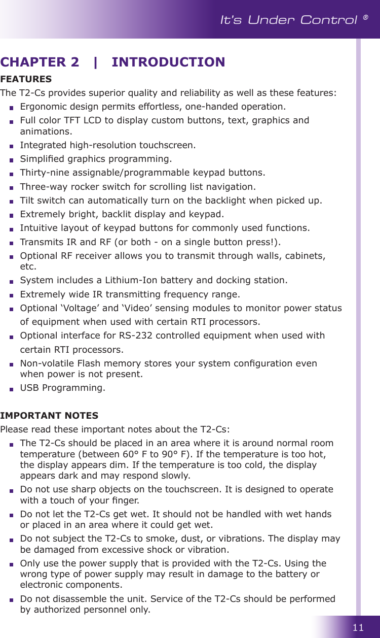 11It’s Under Control ®CHAPTER 2  |  INTRODUCTIONFEATURESThe T2-Cs provides superior quality and reliability as well as these features:  Ergonomic design permits effortless, one-handed operation.  Full color TFT LCD to display custom buttons, text, graphics and animations.  Integrated high-resolution touchscreen.  Simplied graphics programming.  Thirty-nine assignable/programmable keypad buttons.  Three-way rocker switch for scrolling list navigation.  Tilt switch can automatically turn on the backlight when picked up.  Extremely bright, backlit display and keypad.  Intuitive layout of keypad buttons for commonly used functions.  Transmits IR and RF (or both - on a single button press!).  Optional RF receiver allows you to transmit through walls, cabinets, etc.  System includes a Lithium-Ion battery and docking station.  Extremely wide IR transmitting frequency range.  Optional ‘Voltage’ and ‘Video’ sensing modules to monitor power status  of equipment when used with certain RTI processors.  Optional interface for RS-232 controlled equipment when used with  certain RTI processors.  Non-volatile Flash memory stores your system conguration even when power is not present.  USB Programming.IMPORTANT NOTESPlease read these important notes about the T2-Cs:  The T2-Cs should be placed in an area where it is around normal room temperature (between 60° F to 90° F). If the temperature is too hot, the display appears dim. If the temperature is too cold, the display appears dark and may respond slowly.  Do not use sharp objects on the touchscreen. It is designed to operate with a touch of your nger.  Do not let the T2-Cs get wet. It should not be handled with wet hands or placed in an area where it could get wet.  Do not subject the T2-Cs to smoke, dust, or vibrations. The display may be damaged from excessive shock or vibration.  Only use the power supply that is provided with the T2-Cs. Using the wrong type of power supply may result in damage to the battery or electronic components.  Do not disassemble the unit. Service of the T2-Cs should be performed by authorized personnel only.