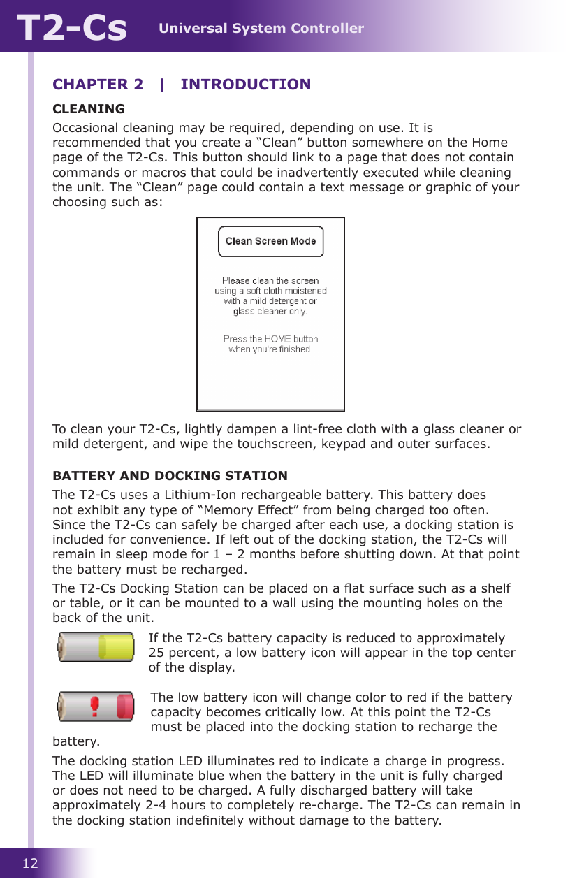 Universal System ControllerT2-Cs12CLEANINGOccasional cleaning may be required, depending on use. It is recommended that you create a “Clean” button somewhere on the Home page of the T2-Cs. This button should link to a page that does not contain commands or macros that could be inadvertently executed while cleaning the unit. The “Clean” page could contain a text message or graphic of your choosing such as:To clean your T2-Cs, lightly dampen a lint-free cloth with a glass cleaner or mild detergent, and wipe the touchscreen, keypad and outer surfaces.BATTERY AND DOCKING STATIONThe T2-Cs uses a Lithium-Ion rechargeable battery. This battery does not exhibit any type of “Memory Effect” from being charged too often. Since the T2-Cs can safely be charged after each use, a docking station is included for convenience. If left out of the docking station, the T2-Cs will remain in sleep mode for 1 – 2 months before shutting down. At that point the battery must be recharged.The T2-Cs Docking Station can be placed on a at surface such as a shelf or table, or it can be mounted to a wall using the mounting holes on the back of the unit. If the T2-Cs battery capacity is reduced to approximately 25 percent, a low battery icon will appear in the top center of the display. The low battery icon will change color to red if the battery capacity becomes critically low. At this point the T2-Cs must be placed into the docking station to recharge the battery.The docking station LED illuminates red to indicate a charge in progress. The LED will illuminate blue when the battery in the unit is fully charged or does not need to be charged. A fully discharged battery will take approximately 2-4 hours to completely re-charge. The T2-Cs can remain in the docking station indenitely without damage to the battery. CHAPTER 2  |  INTRODUCTION