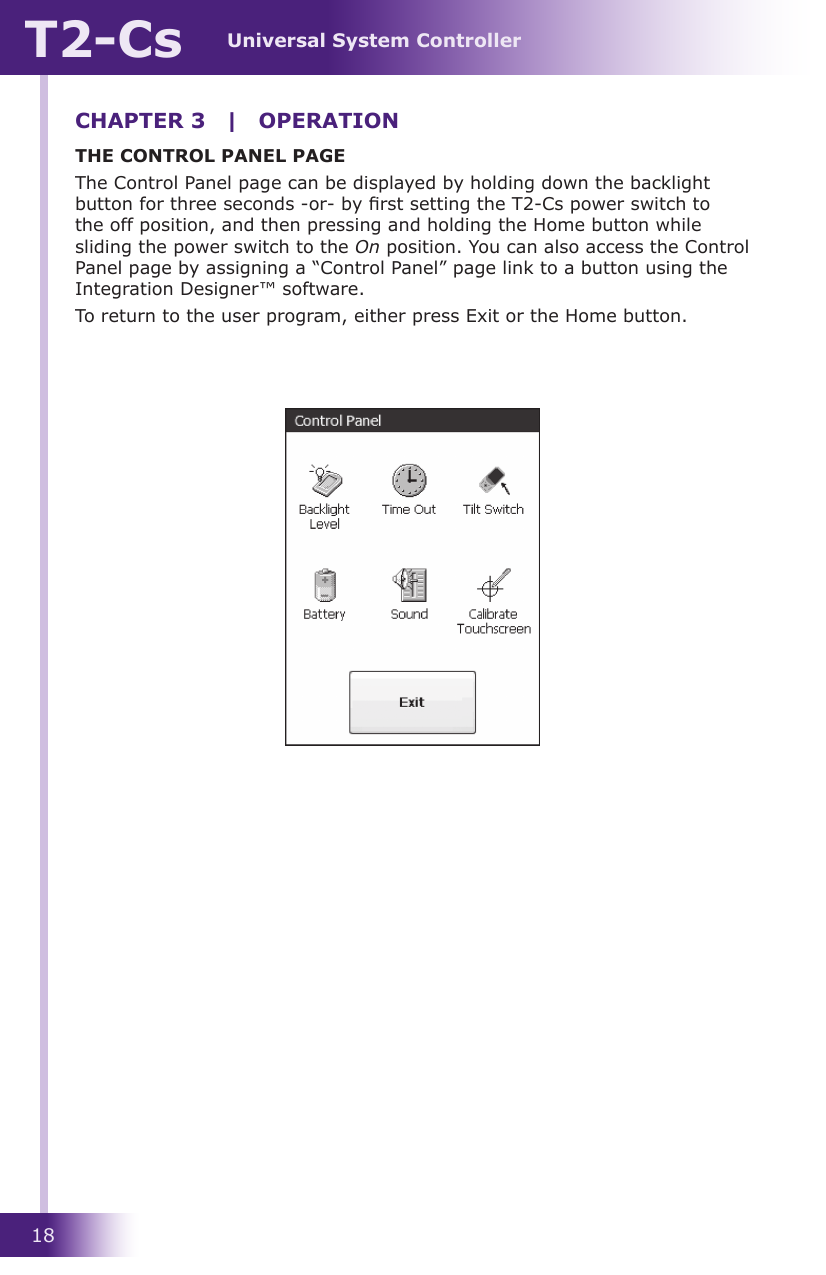 Universal System ControllerT2-Cs18THE CONTROL PANEL PAGEThe Control Panel page can be displayed by holding down the backlight button for three seconds -or- by rst setting the T2-Cs power switch to the off position, and then pressing and holding the Home button while sliding the power switch to the On position. You can also access the Control Panel page by assigning a “Control Panel” page link to a button using the Integration Designer™ software.To return to the user program, either press Exit or the Home button.CHAPTER 3  |  OPERATION