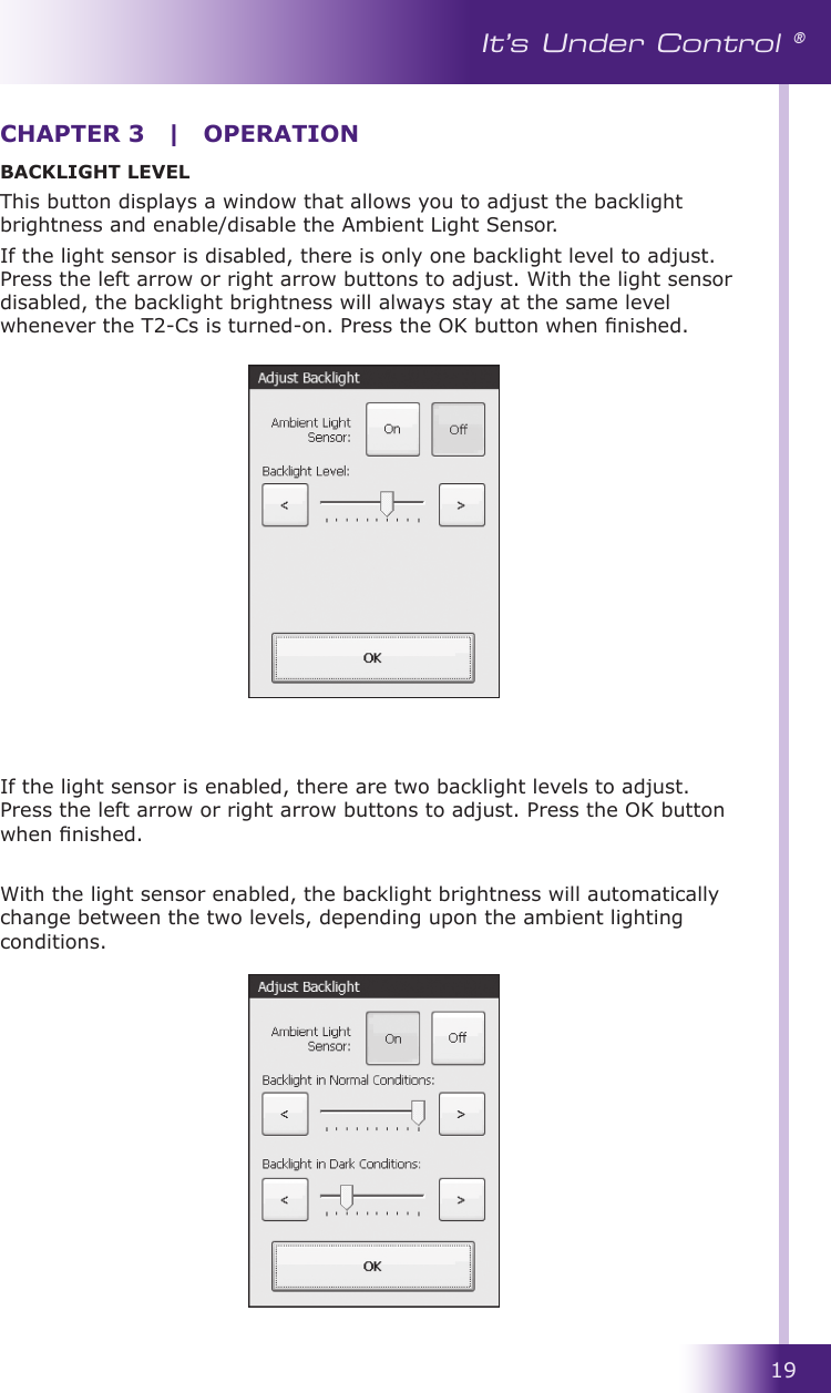 19It’s Under Control ®BACKLIGHT LEVELThis button displays a window that allows you to adjust the backlight brightness and enable/disable the Ambient Light Sensor. If the light sensor is disabled, there is only one backlight level to adjust. Press the left arrow or right arrow buttons to adjust. With the light sensor disabled, the backlight brightness will always stay at the same level whenever the T2-Cs is turned-on. Press the OK button when nished.If the light sensor is enabled, there are two backlight levels to adjust. Press the left arrow or right arrow buttons to adjust. Press the OK button when nished.With the light sensor enabled, the backlight brightness will automatically change between the two levels, depending upon the ambient lighting conditions.CHAPTER 3  |  OPERATION