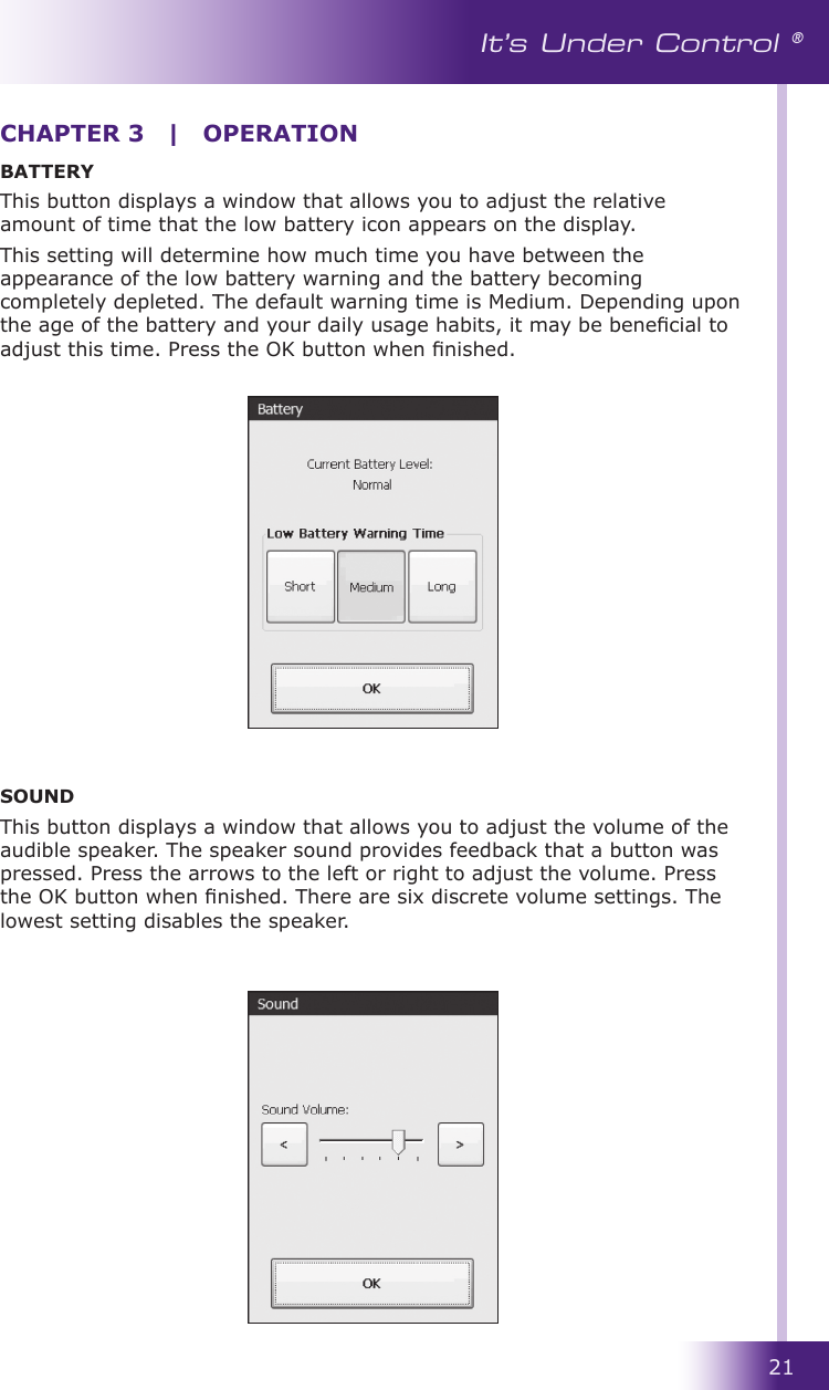 21It’s Under Control ®BATTERYThis button displays a window that allows you to adjust the relative amount of time that the low battery icon appears on the display.This setting will determine how much time you have between the appearance of the low battery warning and the battery becoming completely depleted. The default warning time is Medium. Depending upon the age of the battery and your daily usage habits, it may be benecial to adjust this time. Press the OK button when nished.SOUNDThis button displays a window that allows you to adjust the volume of the audible speaker. The speaker sound provides feedback that a button was pressed. Press the arrows to the left or right to adjust the volume. Press the OK button when nished. There are six discrete volume settings. The lowest setting disables the speaker.CHAPTER 3  |  OPERATION