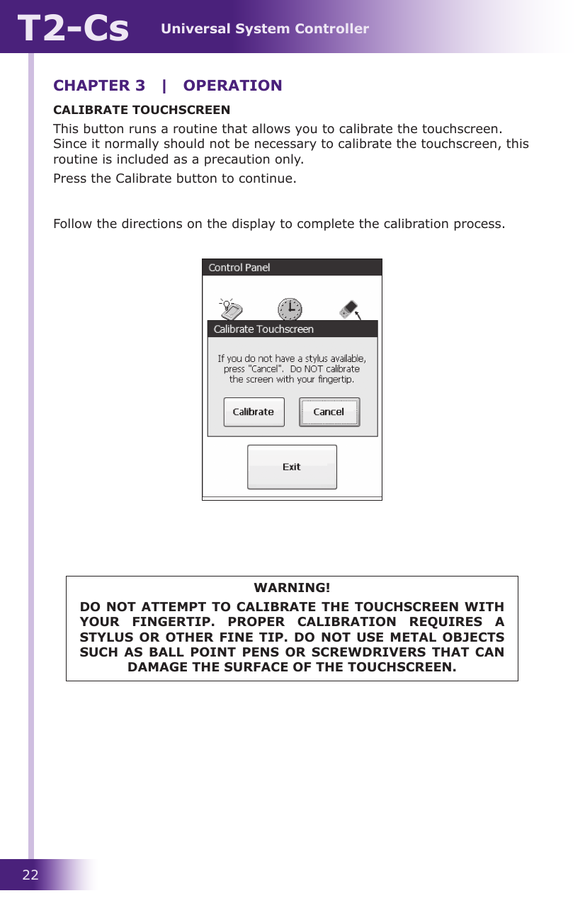 Universal System ControllerT2-Cs22CHAPTER 3  |  OPERATIONCALIBRATE TOUCHSCREENThis button runs a routine that allows you to calibrate the touchscreen. Since it normally should not be necessary to calibrate the touchscreen, this routine is included as a precaution only. Press the Calibrate button to continue.Follow the directions on the display to complete the calibration process.WARNING!DO NOT ATTEMPT TO CALIBRATE THE TOUCHSCREEN WITH YOUR  FINGERTIP.  PROPER  CALIBRATION  REQUIRES  A STYLUS OR OTHER  FINE TIP.  DO NOT  USE METAL OBJECTS SUCH  AS  BALL POINT PENS  OR  SCREWDRIVERS  THAT  CAN DAMAGE THE SURFACE OF THE TOUCHSCREEN.