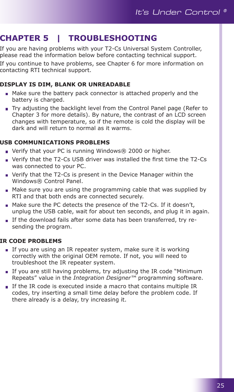 25It’s Under Control ®If you are having problems with your T2-Cs Universal System Controller, please read the information below before contacting technical support.If you continue to have problems, see Chapter 6 for more information on contacting RTI technical support.DISPLAY IS DIM, BLANK OR UNREADABLE  Make sure the battery pack connector is attached properly and the battery is charged.  Try adjusting the backlight level from the Control Panel page (Refer to Chapter 3 for more details). By nature, the contrast of an LCD screen changes with temperature, so if the remote is cold the display will be dark and will return to normal as it warms.USB COMMUNICATIONS PROBLEMS  Verify that your PC is running Windows® 2000 or higher.  Verify that the T2-Cs USB driver was installed the rst time the T2-Cs was connected to your PC.  Verify that the T2-Cs is present in the Device Manager within the Windows® Control Panel.  Make sure you are using the programming cable that was supplied by RTI and that both ends are connected securely.  Make sure the PC detects the presence of the T2-Cs. If it doesn’t, unplug the USB cable, wait for about ten seconds, and plug it in again.  If the download fails after some data has been transferred, try re-sending the program.IR CODE PROBLEMS  If you are using an IR repeater system, make sure it is working correctly with the original OEM remote. If not, you will need to troubleshoot the IR repeater system.  If you are still having problems, try adjusting the IR code “Minimum Repeats” value in the Integration Designer™ programming software.  If the IR code is executed inside a macro that contains multiple IR codes, try inserting a small time delay before the problem code. If there already is a delay, try increasing it.CHAPTER 5  |  TROUBLESHOOTING