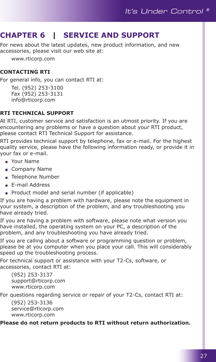 27It’s Under Control ®For news about the latest updates, new product information, and new accessories, please visit our web site at:  www.rticorp.comCONTACTING RTIFor general info, you can contact RTI at:  Tel. (952) 253-3100 Fax (952) 253-3131 info@rticorp.comRTI TECHNICAL SUPPORTAt RTI, customer service and satisfaction is an utmost priority. If you are encountering any problems or have a question about your RTI product, please contact RTI Technical Support for assistance.RTI provides technical support by telephone, fax or e-mail. For the highest quality service, please have the following information ready, or provide it in your fax or e-mail.  Your Name  Company Name  Telephone Number  E-mail Address  Product model and serial number (if applicable)If you are having a problem with hardware, please note the equipment in your system, a description of the problem, and any troubleshooting you have already tried.If you are having a problem with software, please note what version you have installed, the operating system on your PC, a description of the problem, and any troubleshooting you have already tried.If you are calling about a software or programming question or problem, please be at you computer when you place your call. This will considerably speed up the troubleshooting process.For technical support or assistance with your T2-Cs, software, or accessories, contact RTI at:  (952) 253-3137 support@rticorp.com www.rticorp.comFor questions regarding service or repair of your T2-Cs, contact RTI at:  (952) 253-3136 service@rticorp.com www.rticorp.comPlease do not return products to RTI without return authorization.CHAPTER 6  |  SERVICE AND SUPPORT