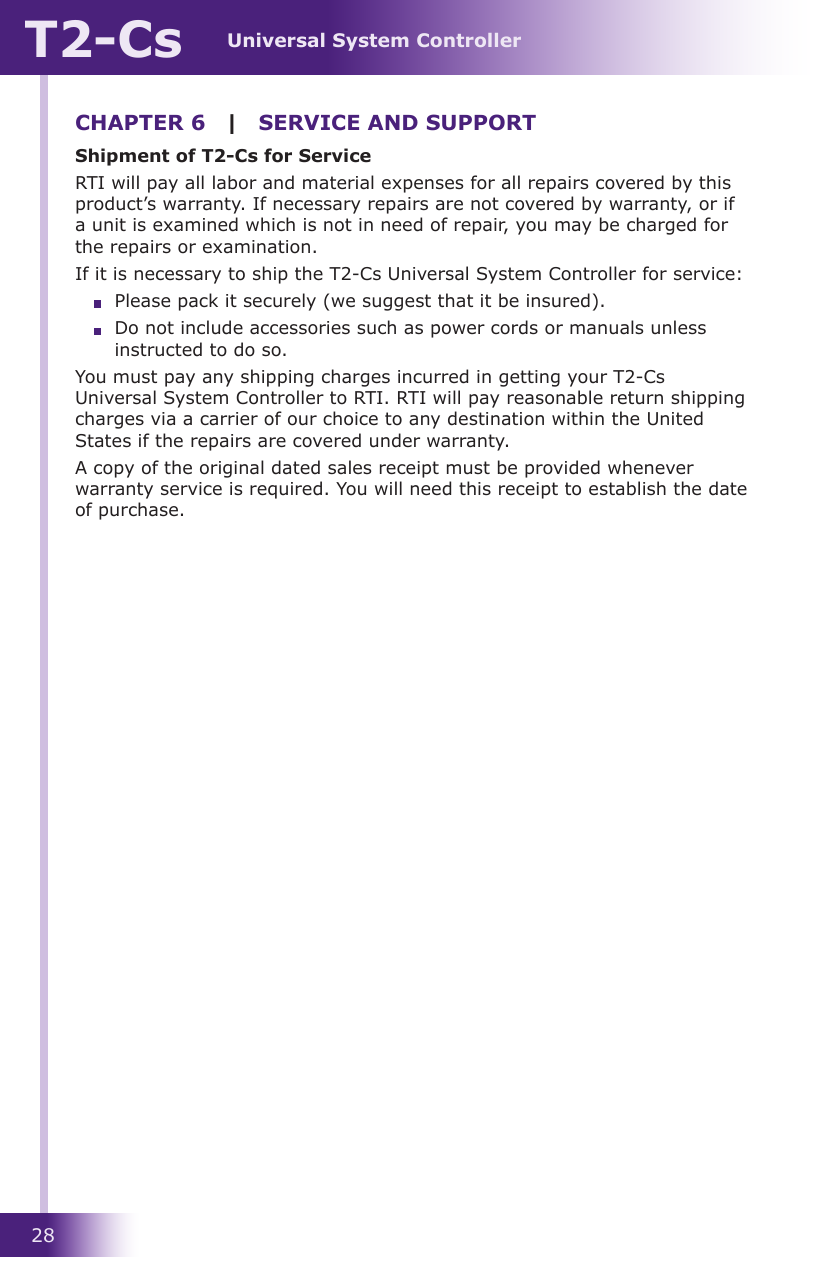 Universal System ControllerT2-Cs28CHAPTER 6  |  SERVICE AND SUPPORTShipment of T2-Cs for ServiceRTI will pay all labor and material expenses for all repairs covered by this product’s warranty. If necessary repairs are not covered by warranty, or if a unit is examined which is not in need of repair, you may be charged for the repairs or examination.If it is necessary to ship the T2-Cs Universal System Controller for service:  Please pack it securely (we suggest that it be insured).  Do not include accessories such as power cords or manuals unless instructed to do so.You must pay any shipping charges incurred in getting your T2-Cs Universal System Controller to RTI. RTI will pay reasonable return shipping charges via a carrier of our choice to any destination within the United States if the repairs are covered under warranty.A copy of the original dated sales receipt must be provided whenever warranty service is required. You will need this receipt to establish the date of purchase.