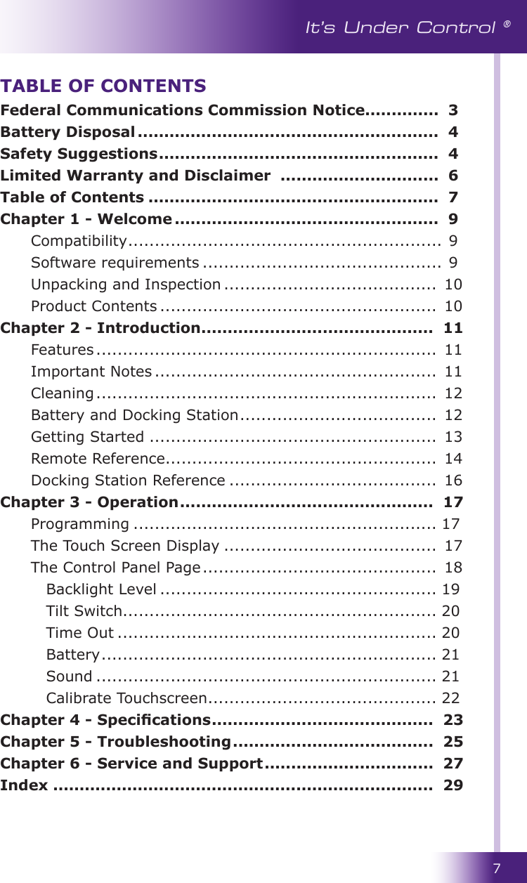 7It’s Under Control ®Federal Communications Commission Notice ..............  3Battery Disposal .........................................................  4Safety Suggestions .....................................................  4Limited Warranty and Disclaimer  ..............................  6Table of Contents .......................................................  7Chapter 1 - Welcome ..................................................  9 Compatibility ........................................................... 9  Software requirements ............................................. 9  Unpacking and Inspection ........................................  10  Product Contents ....................................................  10Chapter 2 - Introduction ............................................  11  Features ................................................................  11  Important Notes .....................................................  11  Cleaning ................................................................  12  Battery and Docking Station .....................................  12  Getting Started ......................................................  13  Remote Reference ...................................................  14  Docking Station Reference .......................................  16Chapter 3 - Operation ................................................  17  Programming ......................................................... 17  The Touch Screen Display ........................................  17  The Control Panel Page ............................................  18Backlight Level .................................................... 19Tilt Switch........................................................... 20Time Out ............................................................ 20Battery ............................................................... 21Sound ................................................................ 21Calibrate Touchscreen ........................................... 22Chapter 4 - Specications ..........................................  23Chapter 5 - Troubleshooting ......................................  25Chapter 6 - Service and Support ................................  27Index ........................................................................  29TABLE OF CONTENTS