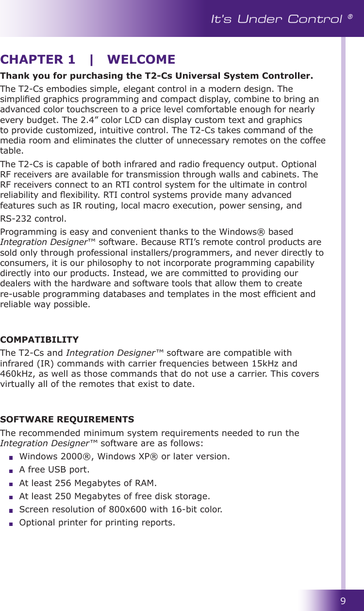 9It’s Under Control ®Thank you for purchasing the T2-Cs Universal System Controller.The T2-Cs embodies simple, elegant control in a modern design. The simplied graphics programming and compact display, combine to bring an advanced color touchscreen to a price level comfortable enough for nearly every budget. The 2.4” color LCD can display custom text and graphics to provide customized, intuitive control. The T2-Cs takes command of the media room and eliminates the clutter of unnecessary remotes on the coffee table. The T2-Cs is capable of both infrared and radio frequency output. Optional RF receivers are available for transmission through walls and cabinets. The RF receivers connect to an RTI control system for the ultimate in control reliability and exibility. RTI control systems provide many advanced features such as IR routing, local macro execution, power sensing, andRS-232 control.Programming is easy and convenient thanks to the Windows® based Integration Designer™ software. Because RTI’s remote control products are sold only through professional installers/programmers, and never directly to consumers, it is our philosophy to not incorporate programming capability directly into our products. Instead, we are committed to providing our dealers with the hardware and software tools that allow them to create re-usable programming databases and templates in the most efcient and reliable way possible.COMPATIBILITYThe T2-Cs and Integration Designer™ software are compatible with infrared (IR) commands with carrier frequencies between 15kHz and 460kHz, as well as those commands that do not use a carrier. This covers virtually all of the remotes that exist to date.SOFTWARE REQUIREMENTSThe recommended minimum system requirements needed to run the Integration Designer™ software are as follows:  Windows 2000®, Windows XP® or later version.  A free USB port.  At least 256 Megabytes of RAM.  At least 250 Megabytes of free disk storage.  Screen resolution of 800x600 with 16-bit color.  Optional printer for printing reports.CHAPTER 1  |  WELCOME