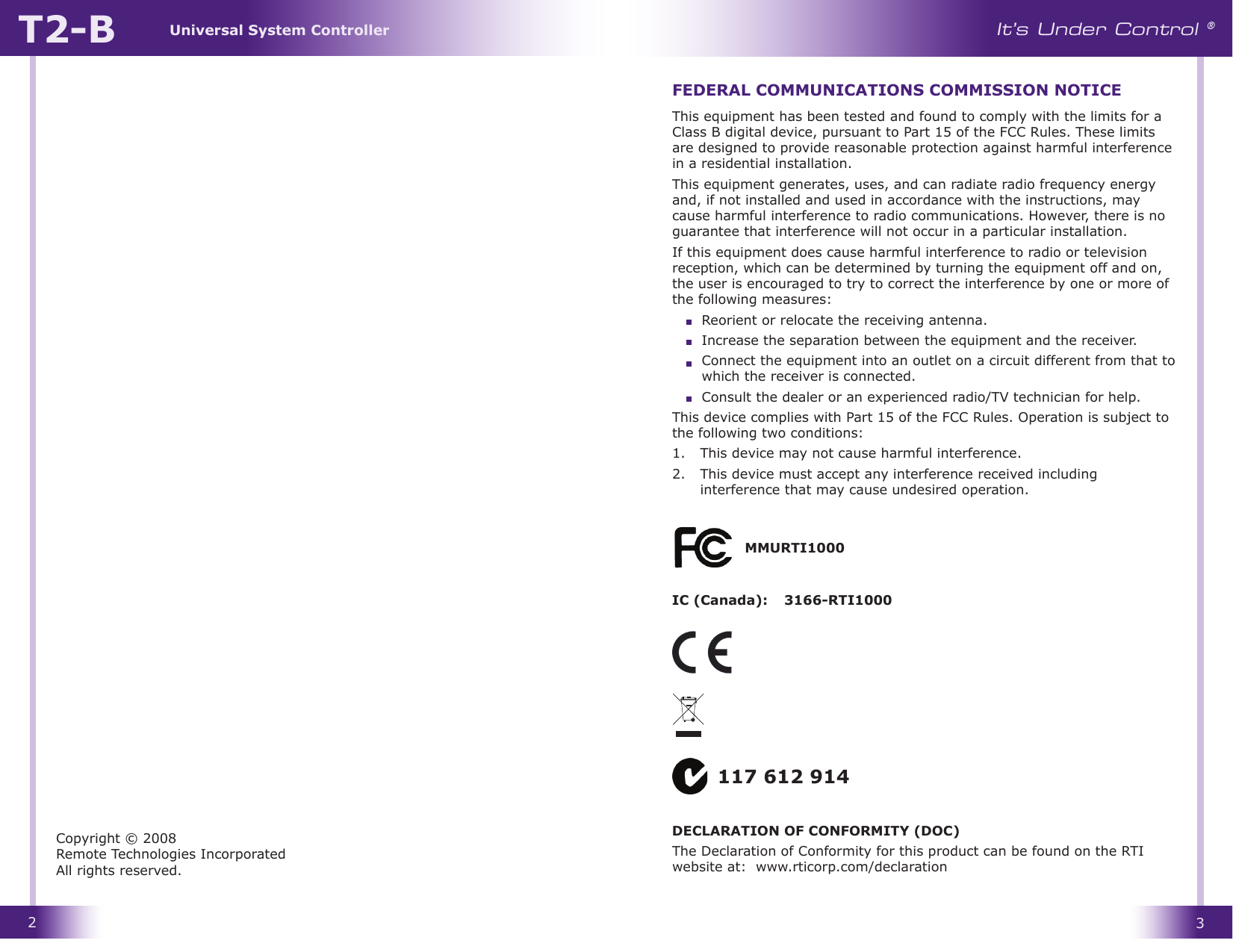 Universal System ControllerT2-B23It’s Under Control ®This equipment has been tested and found to comply with the limits for a Class B digital device, pursuant to Part 15 of the FCC Rules. These limits are designed to provide reasonable protection against harmful interference in a residential installation.This equipment generates, uses, and can radiate radio frequency energy and, if not installed and used in accordance with the instructions, may cause harmful interference to radio communications. However, there is no guarantee that interference will not occur in a particular installation. If this equipment does cause harmful interference to radio or television reception, which can be determined by turning the equipment off and on, the user is encouraged to try to correct the interference by one or more of the following measures:  Reorient or relocate the receiving antenna.  Increase the separation between the equipment and the receiver.  Connect the equipment into an outlet on a circuit different from that to which the receiver is connected.  Consult the dealer or an experienced radio/TV technician for help.This device complies with Part 15 of the FCC Rules. Operation is subject to the following two conditions: 1.   This device may not cause harmful interference. 2.   This device must accept any interference received including interference that may cause undesired operation.FEDERAL COMMUNICATIONS COMMISSION NOTICECopyright © 2008 Remote Technologies Incorporated All rights reserved.117 612 914MMURTI1000IC (Canada):   3166-RTI1000DECLARATION OF CONFORMITY (DOC)The Declaration of Conformity for this product can be found on the RTI website at:  www.rticorp.com/declaration