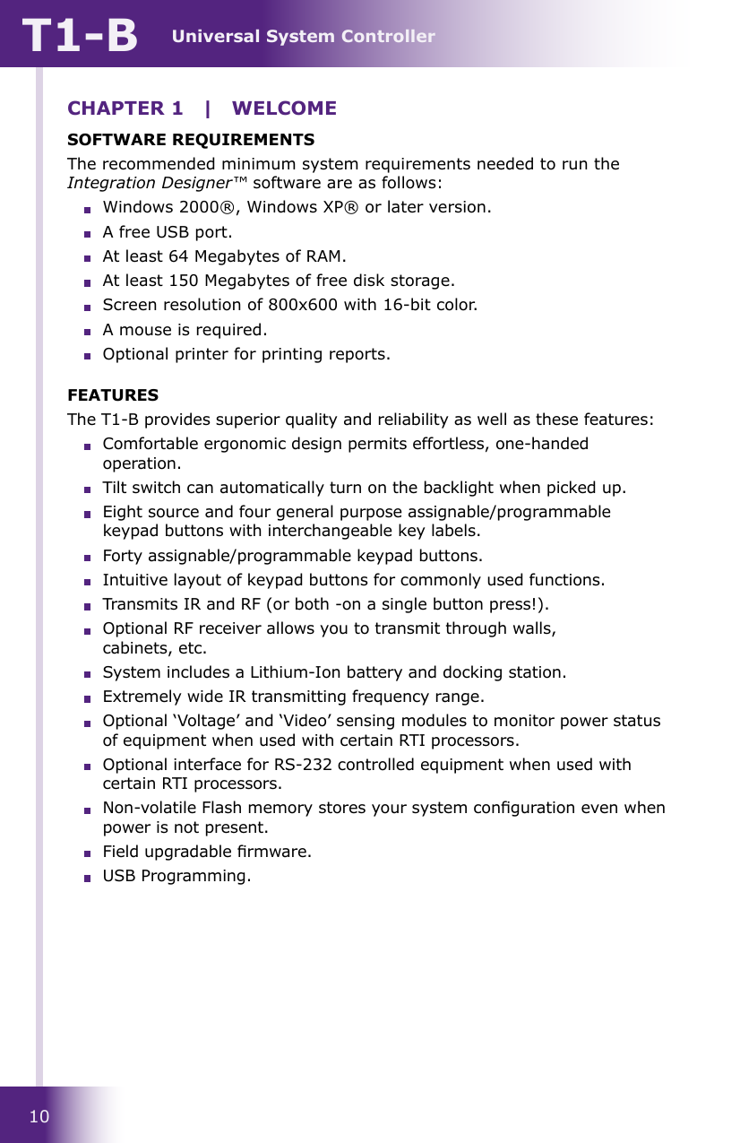 Universal System ControllerT1-B10CHAPTER 1  |  WELCOMESOFTWARE REQUIREMENTSThe recommended minimum system requirements needed to run the Integration Designer™ software are as follows:  Windows 2000®, Windows XP® or later version.  A free USB port.  At least 64 Megabytes of RAM.  At least 150 Megabytes of free disk storage.  Screen resolution of 800x600 with 16-bit color.  A mouse is required.  Optional printer for printing reports.FEATURESThe T1-B provides superior quality and reliability as well as these features:  Comfortable ergonomic design permits effortless, one-handed operation.  Tilt switch can automatically turn on the backlight when picked up.  Eight source and four general purpose assignable/programmable keypad buttons with interchangeable key labels.  Forty assignable/programmable keypad buttons.  Intuitive layout of keypad buttons for commonly used functions.  Transmits IR and RF (or both -on a single button press!).  Optional RF receiver allows you to transmit through walls,  cabinets, etc.  System includes a Lithium-Ion battery and docking station.  Extremely wide IR transmitting frequency range.  Optional ‘Voltage’ and ‘Video’ sensing modules to monitor power status of equipment when used with certain RTI processors.  Optional interface for RS-232 controlled equipment when used with certain RTI processors.  Non-volatile Flash memory stores your system conguration even when power is not present.  Field upgradable rmware.  USB Programming.