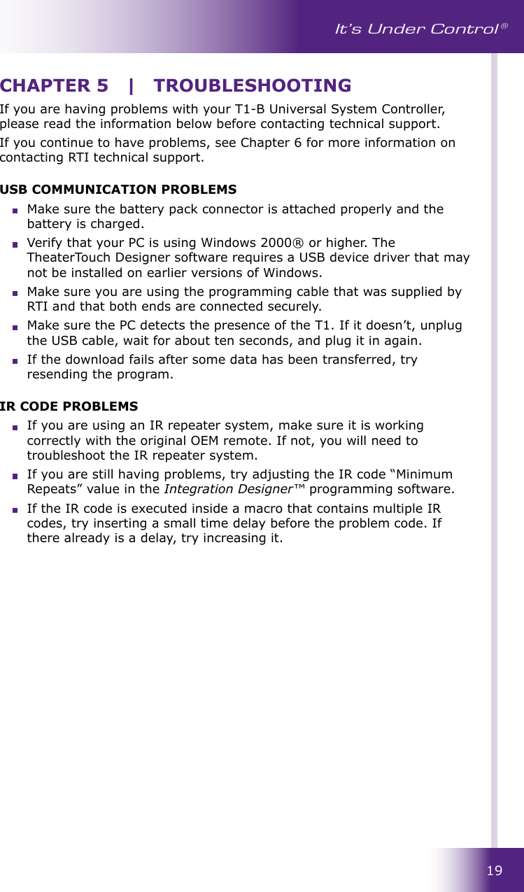 19It’s Under Control ®If you are having problems with your T1-B Universal System Controller, please read the information below before contacting technical support.If you continue to have problems, see Chapter 6 for more information on contacting RTI technical support.USB COMMUNICATION PROBLEMS  Make sure the battery pack connector is attached properly and the battery is charged.  Verify that your PC is using Windows 2000® or higher. The TheaterTouch Designer software requires a USB device driver that may not be installed on earlier versions of Windows.  Make sure you are using the programming cable that was supplied by RTI and that both ends are connected securely.  Make sure the PC detects the presence of the T1. If it doesn’t, unplug the USB cable, wait for about ten seconds, and plug it in again.  If the download fails after some data has been transferred, try resending the program.IR CODE PROBLEMS  If you are using an IR repeater system, make sure it is working correctly with the original OEM remote. If not, you will need to troubleshoot the IR repeater system.  If you are still having problems, try adjusting the IR code “Minimum Repeats” value in the Integration Designer™ programming software.  If the IR code is executed inside a macro that contains multiple IR codes, try inserting a small time delay before the problem code. If there already is a delay, try increasing it.CHAPTER 5  |  TROUBLESHOOTING