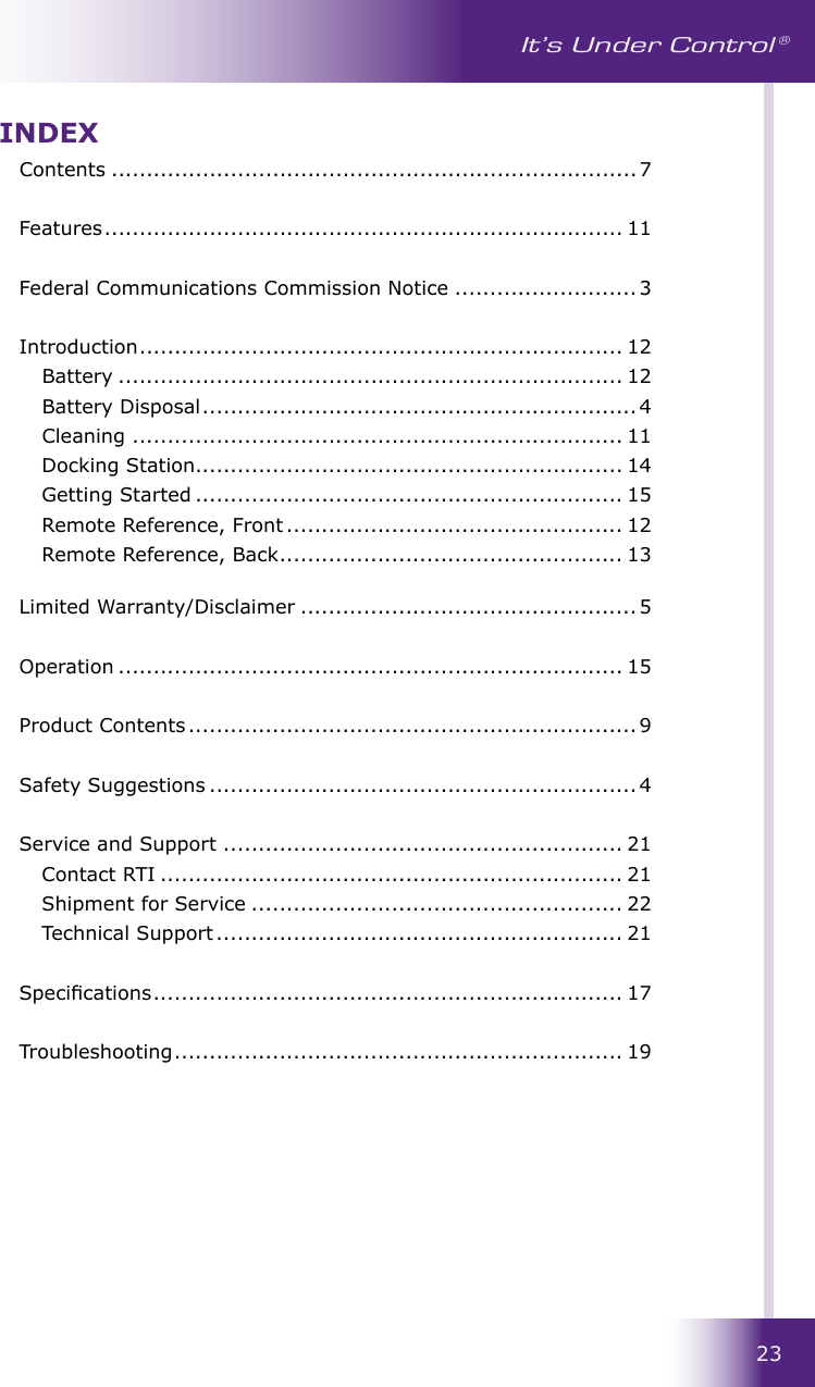 23It’s Under Control ®INDEXContents ...........................................................................7  Features .......................................................................... 11  Federal Communications Commission Notice .......................... 3  Introduction ..................................................................... 12  Battery ........................................................................ 12  Battery Disposal .............................................................. 4  Cleaning ...................................................................... 11  Docking Station............................................................. 14  Getting Started ............................................................. 15  Remote Reference, Front ................................................ 12  Remote Reference, Back ................................................. 13   Limited Warranty/Disclaimer ................................................ 5 Operation ........................................................................ 15  Product Contents ................................................................ 9  Safety Suggestions ............................................................. 4  Service and Support ......................................................... 21  Contact RTI .................................................................. 21  Shipment for Service ..................................................... 22  Technical Support .......................................................... 21  Specications ................................................................... 17  Troubleshooting ................................................................ 19