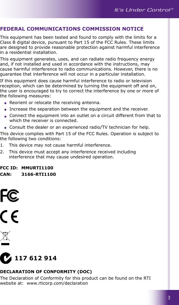 3It’s Under Control ®This equipment has been tested and found to comply with the limits for a Class B digital device, pursuant to Part 15 of the FCC Rules. These limits are designed to provide reasonable protection against harmful interference in a residential installation.This equipment generates, uses, and can radiate radio frequency energy and, if not installed and used in accordance with the instructions, may cause harmful interference to radio communications. However, there is no guarantee that interference will not occur in a particular installation. If this equipment does cause harmful interference to radio or television reception, which can be determined by turning the equipment off and on, the user is encouraged to try to correct the interference by one or more of the following measures:  Reorient or relocate the receiving antenna.                                                                Increase the separation between the equipment and the receiver.  Connect the equipment into an outlet on a circuit different from that to which the receiver is connected.  Consult the dealer or an experienced radio/TV technician for help.This device complies with Part 15 of the FCC Rules. Operation is subject to the following two conditions: 1.   This device may not cause harmful interference. 2.   This device must accept any interference received including interference that may cause undesired operation.FCC ID:  MMURTI1100CAN:  3166-RTI1100FEDERAL COMMUNICATIONS COMMISSION NOTICE117 612 914DECLARATION OF CONFORMITY (DOC)The Declaration of Conformity for this product can be found on the RTI website at:  www.rticorp.com/declaration