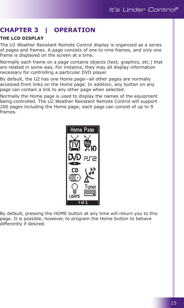 15It’s Under Control®THE LCD DISPLAYThe U2 Weather Resistant Remote Control display is organized as a series of pages and frames. A page consists of one to nine frames, and only one frame is displayed on the screen at a time. Normally each frame on a page contains objects (text, graphics, etc.) that are related in some way. For instance, they may all display information necessary for controlling a particular DVD player.By default, the U2 has one Home page—all other pages are normally accessed from links on the Home page. In addition, any button on any page can contain a link to any other page when selected. Normally the Home page is used to display the names of the equipment being controlled. The U2 Weather Resistant Remote Control will support 200 pages including the Home page; each page can consist of up to 9 frames. By default, pressing the HOME button at any time will return you to this page. It is possible, however, to program the Home button to behave differently if desired.CHAPTER 3  |  OPERATION