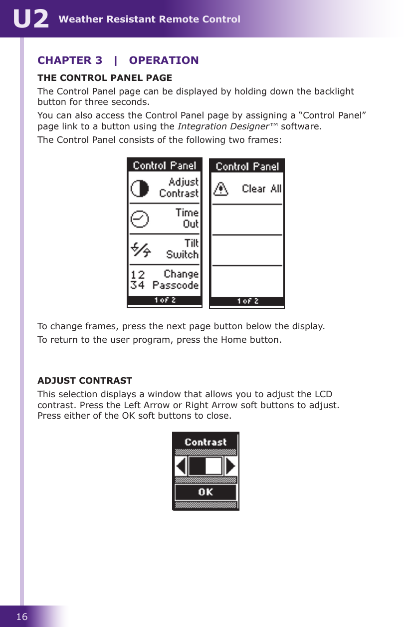 16Weather Resistant Remote ControlU2THE CONTROL PANEL PAGEThe Control Panel page can be displayed by holding down the backlight button for three seconds.You can also access the Control Panel page by assigning a “Control Panel” page link to a button using the Integration Designer™ software.The Control Panel consists of the following two frames:To change frames, press the next page button below the display.To return to the user program, press the Home button.ADJUST CONTRASTThis selection displays a window that allows you to adjust the LCD contrast. Press the Left Arrow or Right Arrow soft buttons to adjust.  Press either of the OK soft buttons to close.CHAPTER 3  |  OPERATION