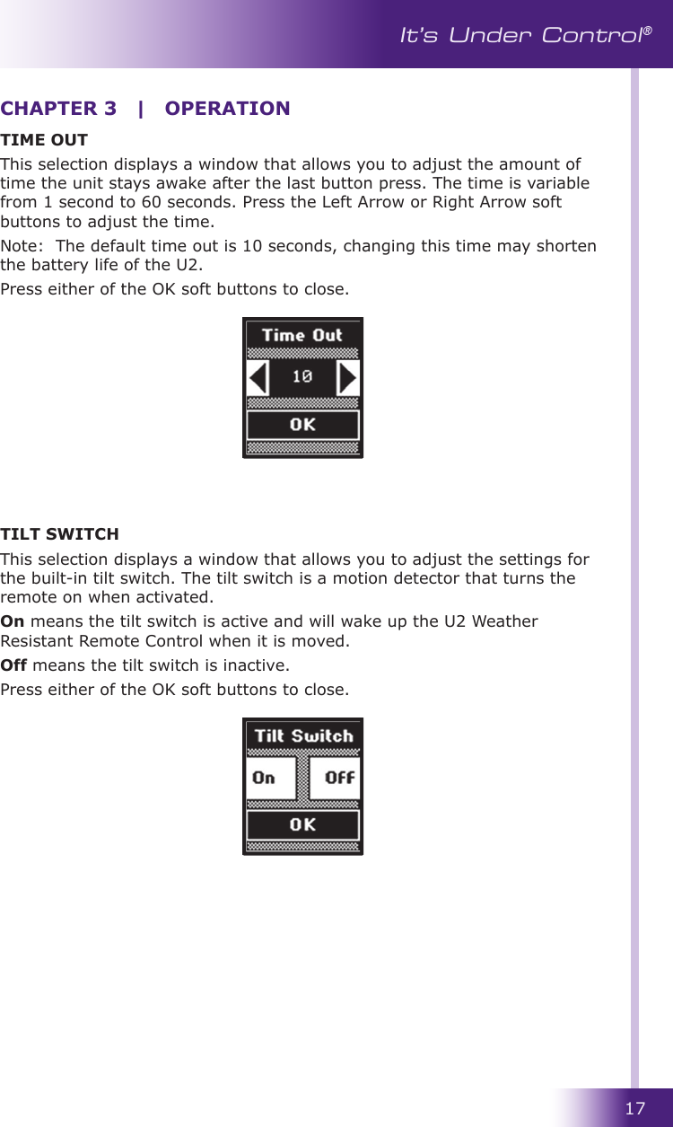 17It’s Under Control®TIME OUTThis selection displays a window that allows you to adjust the amount of time the unit stays awake after the last button press. The time is variable from 1 second to 60 seconds. Press the Left Arrow or Right Arrow soft buttons to adjust the time.Note:  The default time out is 10 seconds, changing this time may shorten the battery life of the U2. Press either of the OK soft buttons to close. TILT SWITCHThis selection displays a window that allows you to adjust the settings for the built-in tilt switch. The tilt switch is a motion detector that turns the remote on when activated. On means the tilt switch is active and will wake up the U2 Weather Resistant Remote Control when it is moved. Off means the tilt switch is inactive. Press either of the OK soft buttons to close.CHAPTER 3  |  OPERATION