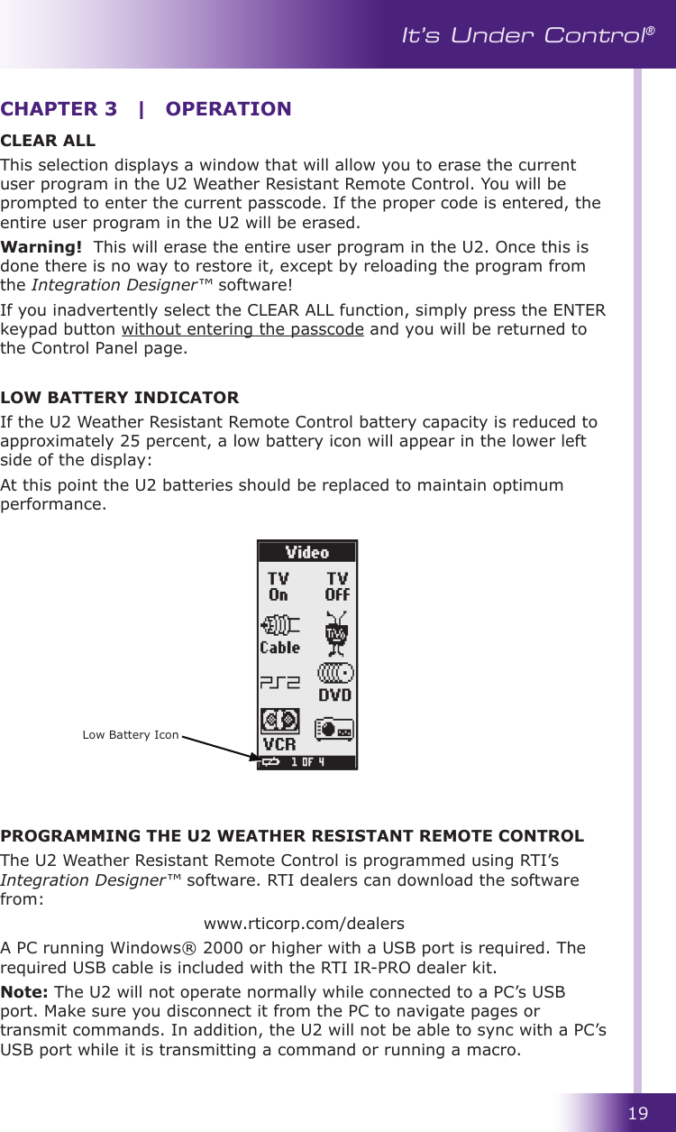 19It’s Under Control®CLEAR ALLThis selection displays a window that will allow you to erase the current user program in the U2 Weather Resistant Remote Control. You will be prompted to enter the current passcode. If the proper code is entered, the entire user program in the U2 will be erased.Warning!  This will erase the entire user program in the U2. Once this is done there is no way to restore it, except by reloading the program from the Integration Designer™ software!If you inadvertently select the CLEAR ALL function, simply press the ENTER keypad button without entering the passcode and you will be returned to the Control Panel page.LOW BATTERY INDICATORIf the U2 Weather Resistant Remote Control battery capacity is reduced to approximately 25 percent, a low battery icon will appear in the lower left side of the display:At this point the U2 batteries should be replaced to maintain optimum performance.PROGRAMMING THE U2 WEATHER RESISTANT REMOTE CONTROLThe U2 Weather Resistant Remote Control is programmed using RTI’s Integration Designer™ software. RTI dealers can download the software from:www.rticorp.com/dealersA PC running Windows® 2000 or higher with a USB port is required. The required USB cable is included with the RTI IR-PRO dealer kit.Note: The U2 will not operate normally while connected to a PC’s USB port. Make sure you disconnect it from the PC to navigate pages or transmit commands. In addition, the U2 will not be able to sync with a PC’s USB port while it is transmitting a command or running a macro.CHAPTER 3  |  OPERATIONLow Battery Icon