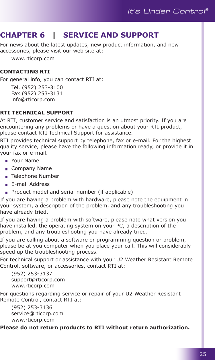 25It’s Under Control®For news about the latest updates, new product information, and new accessories, please visit our web site at:  www.rticorp.comCONTACTING RTIFor general info, you can contact RTI at:  Tel. (952) 253-3100 Fax (952) 253-3131 info@rticorp.comRTI TECHNICAL SUPPORTAt RTI, customer service and satisfaction is an utmost priority. If you are encountering any problems or have a question about your RTI product, please contact RTI Technical Support for assistance.RTI provides technical support by telephone, fax or e-mail. For the highest quality service, please have the following information ready, or provide it in your fax or e-mail.  Your Name  Company Name  Telephone Number  E-mail Address  Product model and serial number (if applicable)If you are having a problem with hardware, please note the equipment in your system, a description of the problem, and any troubleshooting you have already tried.If you are having a problem with software, please note what version you have installed, the operating system on your PC, a description of the problem, and any troubleshooting you have already tried.If you are calling about a software or programming question or problem, please be at you computer when you place your call. This will considerably speed up the troubleshooting process.For technical support or assistance with your U2 Weather Resistant Remote Control, software, or accessories, contact RTI at:  (952) 253-3137 support@rticorp.com www.rticorp.comFor questions regarding service or repair of your U2 Weather Resistant Remote Control, contact RTI at:  (952) 253-3136 service@rticorp.com www.rticorp.comPlease do not return products to RTI without return authorization.CHAPTER 6  |  SERVICE AND SUPPORT